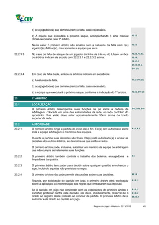 b) o(s) jogador(es) que cometeu(ram) a falta, caso necessário,

           c) A equipe que executará o próximo saque, acompanhando o sinal manual                       12.2.2

           oficial executado pelo 1º árbitro.

           Neste caso, o primeiro árbitro não sinaliza nem a natureza da falta nem o(s)                 12.2.2

           jogador(es) faltoso(s), mas somente a equipe que saca.

22.2.3.3   No caso de falta de ataque de um jogador da linha de trás ou do Líbero, ambos                12.2.2, 13.3.3,

           os árbitros indicam de acordo com 22.2.3.1 e 22.2.3.2 acima.                                 13.3.5,
                                                                                                        19.3.1.2,
                                                                                                        23.3.2.3d, e,
                                                                                                        D11 (21)


22.2.3.4   Em caso de falta dupla, ambos os árbitros indicam em seqüência:

           a) A natureza da falta,                                                                      17.3, D11 (23)


           b) o(s) jogador(es) que cometeu(ram) a falta, caso necessário,

           a) a equipe que executará o próximo saque, conforme a indicação do 1º árbitro.               12.2.2, D11 (2)


23         1º ÁRBITRO

23.1       LOCALIZAÇÃO
           O primeiro árbitro desempenha suas funções de pé sobre a cadeira de                          D1a, D1b, D10

           arbitragem, colocada em uma das extremidades da rede, no lado contrário do
           apontador. Sua visão deve estar aproximadamente 50cm acima do bordo
           superior da rede.

23.2       AUTORIDADE
23.2.1     O primeiro árbitro dirige a partida do início até o fim. Ele(a) tem autoridade sobre         4.1.1, 6.3

           toda a equipe arbitragem e membros das equipes.

           Durante a partida suas decisões são finais. Ele(a) está autorizado(a) a anular as
           decisões dos outros árbitros, se descobre-se que estão errados.

           O primeiro árbitro pode, inclusive, substituir um membro da equipe de arbitragem
           que não cumpra corretamente suas funções.

23.2.2     O primeiro árbitro também controla o trabalho dos boleiros, enxugadores               e      3.3

           limpadores da quadra.

23.2.3     O primeiro árbitro tem poder para decidir sobre qualquer questão envolvendo o
           jogo, incluindo aquelas não previstas na regra.

23.2.4     O primeiro árbitro não pode permitir discussões sobre suas decisões.                         20.1.2


           Todavia, por solicitação do capitão em jogo, o primeiro árbitro dará explicação              5.1.2.1

           sobre a aplicação ou interpretação das regras que embasaram sua decisão.

           Se o capitão em jogo não concordar com as explicações do primeiro árbitro e                  5.1.2.1,

           escolher protestar contra esta decisão, ele deve, imediatamente, reservar-se o               5.1.3.2,
           direito ao registro deste protesto ao concluir da partida. O primeiro árbitro deve           25.2.3.2
           autorizar este direito ao capitão em jogo.

                                                                Regras do Jogo – Voleibol – 2013/2016                   49
 