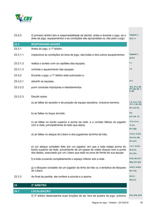 23.2.5     O primeiro árbitro tem a responsabilidade de decidir, antes e durante o jogo, se a              Capítulo 1,

           área de jogo, equipamentos e as condições são apropriadas ou não para o jogo.                   23.3.1.1


23.3       RESPONSABILIDADES
23.3.1     Antes do jogo, o 1º árbitro:

23.3.1.1   inspeciona as condições da área de jogo, das bolas e dos outros equipamentos;                   Capítulo 1,
                                                                                                           23.2.5


23.3.1.2   realiza o sorteio com os capitães das equipes;                                                  7.1


23.3.1.3   controla o aquecimento das equipes.                                                             7.2


23.3.2     Durante o jogo, o 1º árbitro está autorizado a:

23.3.2.1   advertir as equipes,                                                                            21.1


23.3.2.2   punir condutas impróprias e retardamentos                                                       16.2, 21.2, D9,
                                                                                                           D11 (6a, 6b, 7,
                                                                                                           8, 25)


23.3.2.3   Decidir sobre:

           a) as faltas do sacador e de posição da equipe sacadora, inclusive barreira;                    7.5, 12.4, 12.5,
                                                                                                           12.7.1, D4, D6,
                                                                                                           D11 (12,13)


           b) as faltas no toque da bola;                                                                  9.3,
                                                                                                           D11 (16, 17)


           c) as faltas no bordo superior e acima da rede, e o contato faltoso do jogador                  11.3.1,11.4,

           com a rede, principalmente do lado que ataca;                                                   11.4.4,
                                                                                                           D11 (20)


           d) as faltas no ataque do Líbero e dos jogadores da linha da trás;                              13.3.3, 13.3.5,
                                                                                                           24.3.2.4, D8,
                                                                                                           D11 (21)


           e) um ataque completo feito por um jogador, em que a bola esteja acima do                       1.4.1, 13.3.6,

           bordo superior da rede, proveniente de um passe de voleio (toque) com a ponta                   24.3.2.4,
           dos dedos, executado por um Líbero que está na zona de frente de sua equipe.                    D11 (21)


           f) a bola cruzando completamente o espaço inferior sob a rede.                                  8.4.5, 24.3.2.7,
                                                                                                           D5a, D11 (22)


           g) o bloqueio completo de um jogador da linha de trás ou a tentativa de bloqueio                14.6.2, 14.6.6,

           do Líbero.                                                                                      D11 (12)


23.3.3     Ao final da partida, ele confere a súmula e a assina.                                           24.3.3,
                                                                                                           25.2.3.3


24         2º ÁRBITRO

24.1       LOCALIZAÇÃO
           O 2º árbitro desempenha suas funções de pé, fora da quadra de jogo, próximo                     D1a, D1b, D10



                                                                   Regras do Jogo – Voleibol – 2013/2016                    50
 