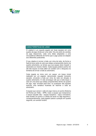 CARACTERÍSTICAS DO JOGO
O voleibol é um esporte jogado por duas equipes em uma
quadra de jogo divida por uma rede. Há uma série de versões
do jogo disponíveis, cada uma delas adaptadas a uma
circunstância diferente de forma que o jogo possa se adaptar
aos diferentes praticantes.

O seu objetivo é enviar a bola, por cima da rede, de forma a
fazê-la tocar parte do solo que esteja compreendido dentro da
quadra adversária, ao tempo que sua equipe deve impedir o
adversário ao mesmo intento. Cada equipe poderá usufruir de
até três toques na bola (além do contato com o bloqueio) na
tentativa de enviar a bola ao adversário.

Cada jogada se inicia com um saque: um toque inicial
realizado por um jogador, denominado naquele momento
sacador, enviando a bola por cima da rede em direção à
quadra adversária. O rally prossegue até que a bola toque o
solo em uma área que esteja compreendida dentro da quadra
de jogo, seja “enviada para fora” ou quaisquer das equipes
execute uma tentativa frustrada de retornar a bola ao
adversário.

A equipe que vencer o rally em jogo marca um ponto (Sistema
de Pontos por Rally – SPR). Caso a equipe que recepcionou
o saque naquele rally – equipe receptora – seja a vencedora,
esta recebe um ponto e o direito de sacar no rally seguinte e,
consequentemente, cada jogador passa a posição em quadra
seguinte, em sentido horário.




                                          Regras do Jogo – Voleibol – 2013/2016   9
 