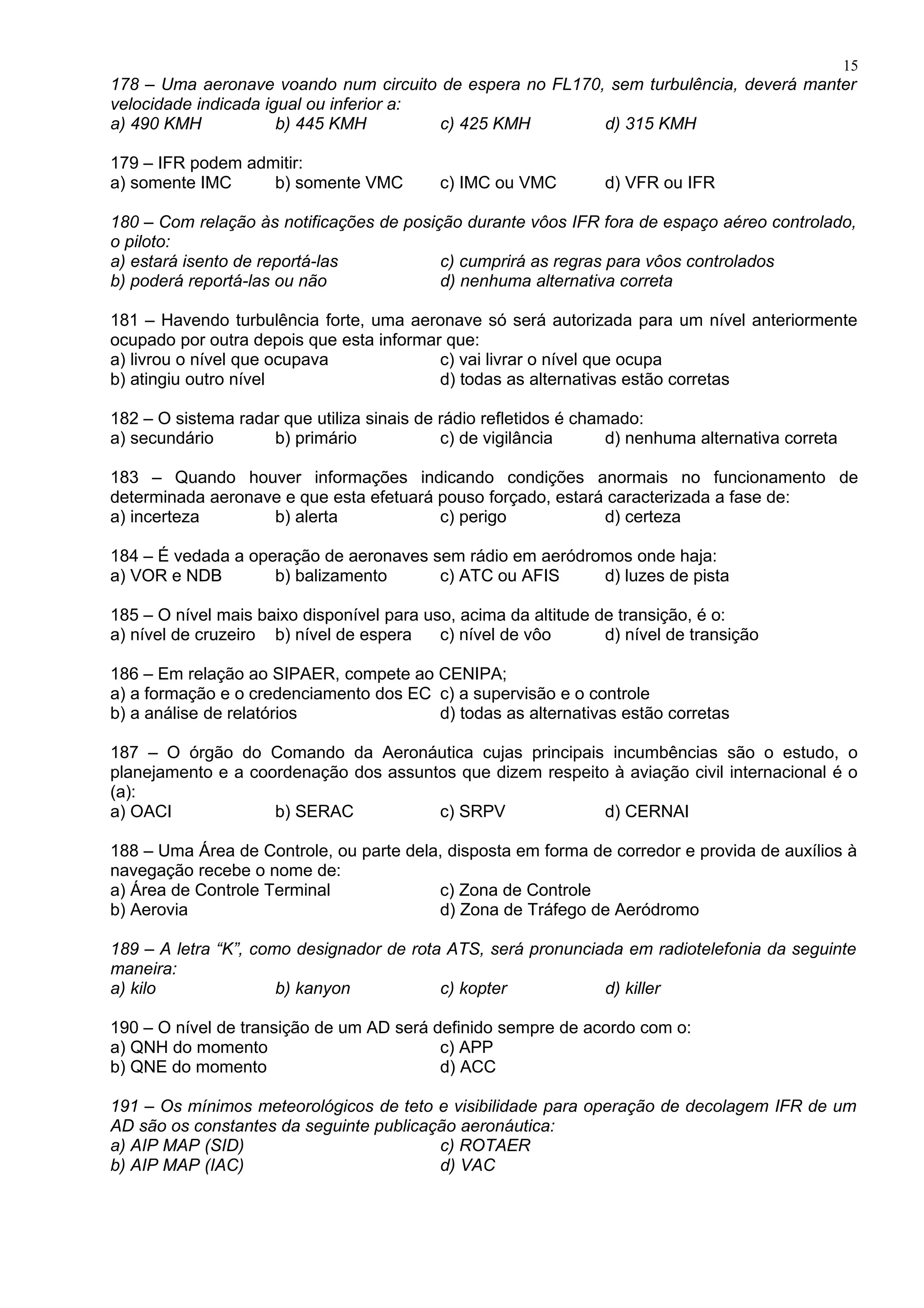 178 – Uma aeronave voando num circuito de espera no FL170, sem turbulência, deverá manter
velocidade indicada igual ou inferior a:
a) 490 KMH b) 445 KMH c) 425 KMH d) 315 KMH
179 – IFR podem admitir:
a) somente IMC b) somente VMC c) IMC ou VMC d) VFR ou IFR
180 – Com relação às notificações de posição durante vôos IFR fora de espaço aéreo controlado,
o piloto:
a) estará isento de reportá-las c) cumprirá as regras para vôos controlados
b) poderá reportá-las ou não d) nenhuma alternativa correta
181 – Havendo turbulência forte, uma aeronave só será autorizada para um nível anteriormente
ocupado por outra depois que esta informar que:
a) livrou o nível que ocupava c) vai livrar o nível que ocupa
b) atingiu outro nível d) todas as alternativas estão corretas
182 – O sistema radar que utiliza sinais de rádio refletidos é chamado:
a) secundário b) primário c) de vigilância d) nenhuma alternativa correta
183 – Quando houver informações indicando condições anormais no funcionamento de
determinada aeronave e que esta efetuará pouso forçado, estará caracterizada a fase de:
a) incerteza b) alerta c) perigo d) certeza
184 – É vedada a operação de aeronaves sem rádio em aeródromos onde haja:
a) VOR e NDB b) balizamento c) ATC ou AFIS d) luzes de pista
185 – O nível mais baixo disponível para uso, acima da altitude de transição, é o:
a) nível de cruzeiro b) nível de espera c) nível de vôo d) nível de transição
186 – Em relação ao SIPAER, compete ao CENIPA;
a) a formação e o credenciamento dos EC c) a supervisão e o controle
b) a análise de relatórios d) todas as alternativas estão corretas
187 – O órgão do Comando da Aeronáutica cujas principais incumbências são o estudo, o
planejamento e a coordenação dos assuntos que dizem respeito à aviação civil internacional é o
(a):
a) OACI b) SERAC c) SRPV d) CERNAI
188 – Uma Área de Controle, ou parte dela, disposta em forma de corredor e provida de auxílios à
navegação recebe o nome de:
a) Área de Controle Terminal c) Zona de Controle
b) Aerovia d) Zona de Tráfego de Aeródromo
189 – A letra “K”, como designador de rota ATS, será pronunciada em radiotelefonia da seguinte
maneira:
a) kilo b) kanyon c) kopter d) killer
190 – O nível de transição de um AD será definido sempre de acordo com o:
a) QNH do momento c) APP
b) QNE do momento d) ACC
191 – Os mínimos meteorológicos de teto e visibilidade para operação de decolagem IFR de um
AD são os constantes da seguinte publicação aeronáutica:
a) AIP MAP (SID) c) ROTAER
b) AIP MAP (IAC) d) VAC
15
 