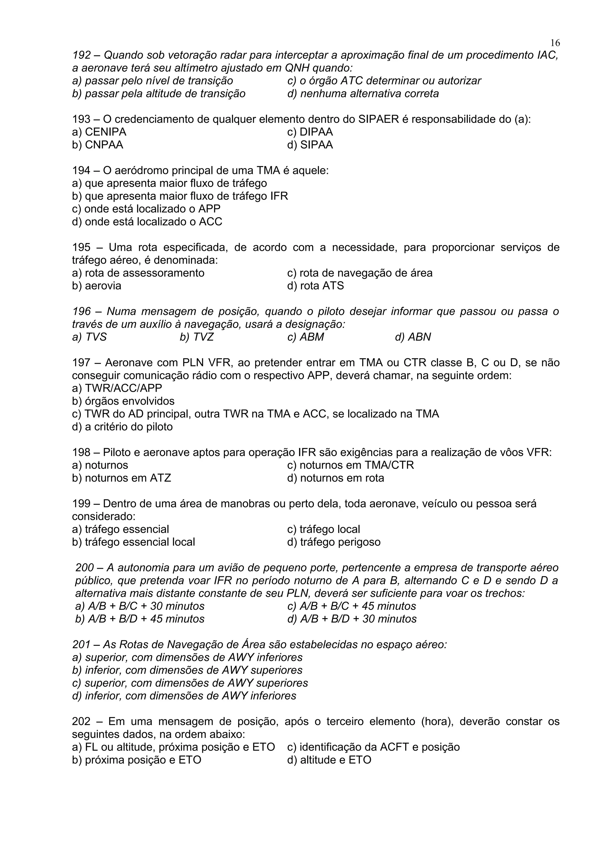 192 – Quando sob vetoração radar para interceptar a aproximação final de um procedimento IAC,
a aeronave terá seu altímetro ajustado em QNH quando:
a) passar pelo nível de transição c) o órgão ATC determinar ou autorizar
b) passar pela altitude de transição d) nenhuma alternativa correta
193 – O credenciamento de qualquer elemento dentro do SIPAER é responsabilidade do (a):
a) CENIPA c) DIPAA
b) CNPAA d) SIPAA
194 – O aeródromo principal de uma TMA é aquele:
a) que apresenta maior fluxo de tráfego
b) que apresenta maior fluxo de tráfego IFR
c) onde está localizado o APP
d) onde está localizado o ACC
195 – Uma rota especificada, de acordo com a necessidade, para proporcionar serviços de
tráfego aéreo, é denominada:
a) rota de assessoramento c) rota de navegação de área
b) aerovia d) rota ATS
196 – Numa mensagem de posição, quando o piloto desejar informar que passou ou passa o
través de um auxílio à navegação, usará a designação:
a) TVS b) TVZ c) ABM d) ABN
197 – Aeronave com PLN VFR, ao pretender entrar em TMA ou CTR classe B, C ou D, se não
conseguir comunicação rádio com o respectivo APP, deverá chamar, na seguinte ordem:
a) TWR/ACC/APP
b) órgãos envolvidos
c) TWR do AD principal, outra TWR na TMA e ACC, se localizado na TMA
d) a critério do piloto
198 – Piloto e aeronave aptos para operação IFR são exigências para a realização de vôos VFR:
a) noturnos c) noturnos em TMA/CTR
b) noturnos em ATZ d) noturnos em rota
199 – Dentro de uma área de manobras ou perto dela, toda aeronave, veículo ou pessoa será
considerado:
a) tráfego essencial c) tráfego local
b) tráfego essencial local d) tráfego perigoso
200 – A autonomia para um avião de pequeno porte, pertencente a empresa de transporte aéreo
público, que pretenda voar IFR no período noturno de A para B, alternando C e D e sendo D a
alternativa mais distante constante de seu PLN, deverá ser suficiente para voar os trechos:
a) A/B + B/C + 30 minutos c) A/B + B/C + 45 minutos
b) A/B + B/D + 45 minutos d) A/B + B/D + 30 minutos
201 – As Rotas de Navegação de Área são estabelecidas no espaço aéreo:
a) superior, com dimensões de AWY inferiores
b) inferior, com dimensões de AWY superiores
c) superior, com dimensões de AWY superiores
d) inferior, com dimensões de AWY inferiores
202 – Em uma mensagem de posição, após o terceiro elemento (hora), deverão constar os
seguintes dados, na ordem abaixo:
a) FL ou altitude, próxima posição e ETO c) identificação da ACFT e posição
b) próxima posição e ETO d) altitude e ETO
16
 