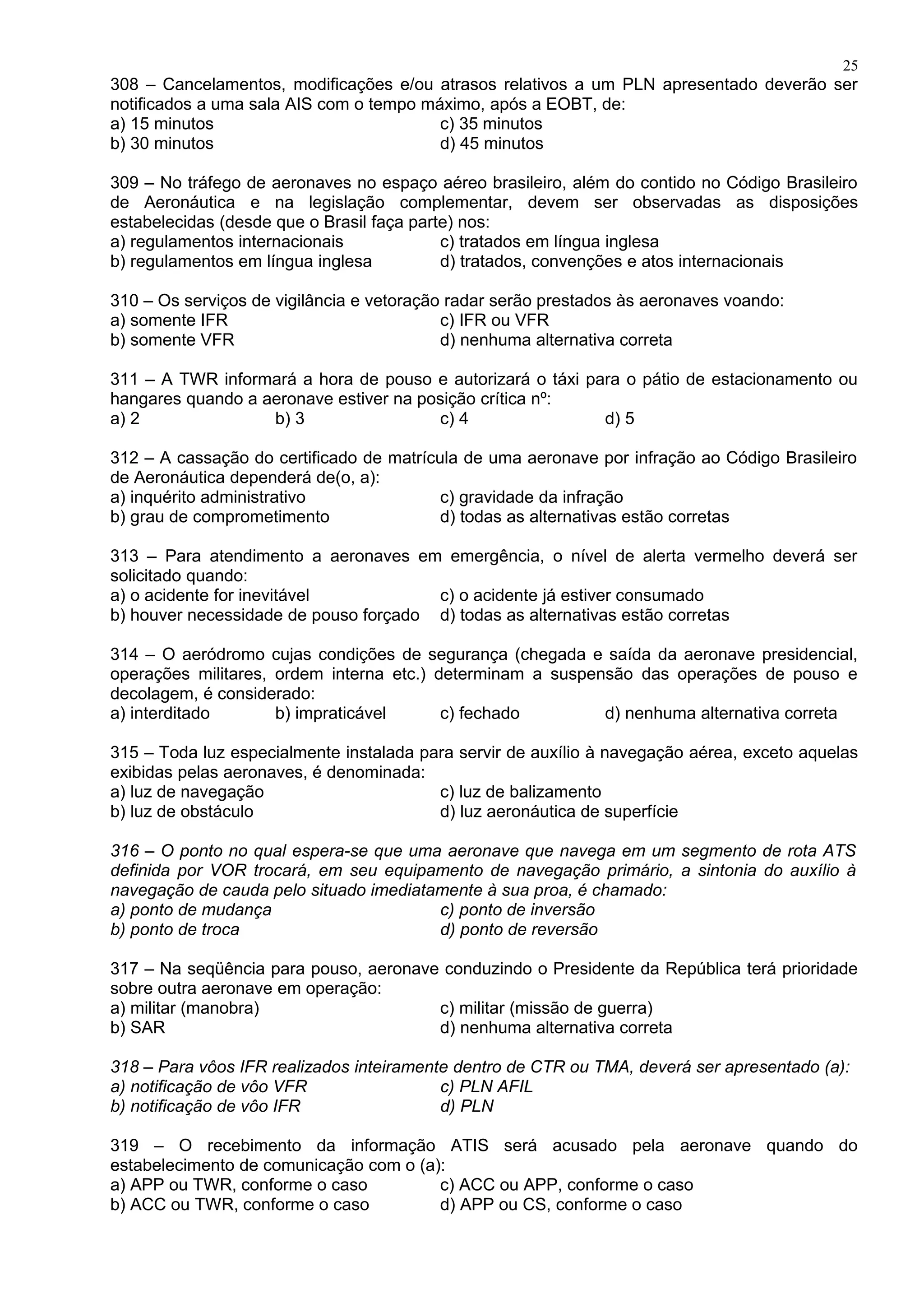 308 – Cancelamentos, modificações e/ou atrasos relativos a um PLN apresentado deverão ser
notificados a uma sala AIS com o tempo máximo, após a EOBT, de:
a) 15 minutos c) 35 minutos
b) 30 minutos d) 45 minutos
309 – No tráfego de aeronaves no espaço aéreo brasileiro, além do contido no Código Brasileiro
de Aeronáutica e na legislação complementar, devem ser observadas as disposições
estabelecidas (desde que o Brasil faça parte) nos:
a) regulamentos internacionais c) tratados em língua inglesa
b) regulamentos em língua inglesa d) tratados, convenções e atos internacionais
310 – Os serviços de vigilância e vetoração radar serão prestados às aeronaves voando:
a) somente IFR c) IFR ou VFR
b) somente VFR d) nenhuma alternativa correta
311 – A TWR informará a hora de pouso e autorizará o táxi para o pátio de estacionamento ou
hangares quando a aeronave estiver na posição crítica nº:
a) 2 b) 3 c) 4 d) 5
312 – A cassação do certificado de matrícula de uma aeronave por infração ao Código Brasileiro
de Aeronáutica dependerá de(o, a):
a) inquérito administrativo c) gravidade da infração
b) grau de comprometimento d) todas as alternativas estão corretas
313 – Para atendimento a aeronaves em emergência, o nível de alerta vermelho deverá ser
solicitado quando:
a) o acidente for inevitável c) o acidente já estiver consumado
b) houver necessidade de pouso forçado d) todas as alternativas estão corretas
314 – O aeródromo cujas condições de segurança (chegada e saída da aeronave presidencial,
operações militares, ordem interna etc.) determinam a suspensão das operações de pouso e
decolagem, é considerado:
a) interditado b) impraticável c) fechado d) nenhuma alternativa correta
315 – Toda luz especialmente instalada para servir de auxílio à navegação aérea, exceto aquelas
exibidas pelas aeronaves, é denominada:
a) luz de navegação c) luz de balizamento
b) luz de obstáculo d) luz aeronáutica de superfície
316 – O ponto no qual espera-se que uma aeronave que navega em um segmento de rota ATS
definida por VOR trocará, em seu equipamento de navegação primário, a sintonia do auxílio à
navegação de cauda pelo situado imediatamente à sua proa, é chamado:
a) ponto de mudança c) ponto de inversão
b) ponto de troca d) ponto de reversão
317 – Na seqüência para pouso, aeronave conduzindo o Presidente da República terá prioridade
sobre outra aeronave em operação:
a) militar (manobra) c) militar (missão de guerra)
b) SAR d) nenhuma alternativa correta
318 – Para vôos IFR realizados inteiramente dentro de CTR ou TMA, deverá ser apresentado (a):
a) notificação de vôo VFR c) PLN AFIL
b) notificação de vôo IFR d) PLN
319 – O recebimento da informação ATIS será acusado pela aeronave quando do
estabelecimento de comunicação com o (a):
a) APP ou TWR, conforme o caso c) ACC ou APP, conforme o caso
b) ACC ou TWR, conforme o caso d) APP ou CS, conforme o caso
25
 