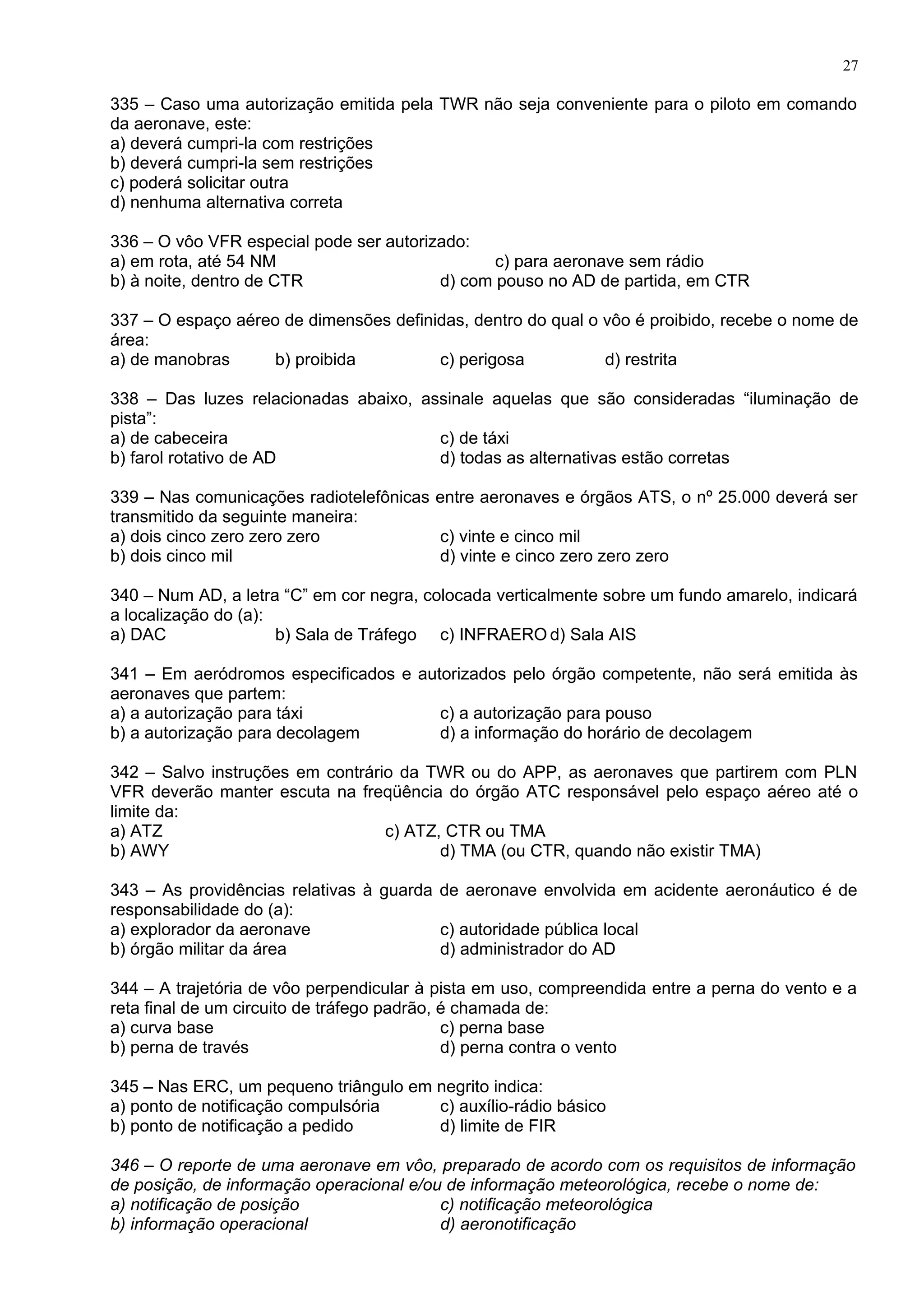 335 – Caso uma autorização emitida pela TWR não seja conveniente para o piloto em comando
da aeronave, este:
a) deverá cumpri-la com restrições
b) deverá cumpri-la sem restrições
c) poderá solicitar outra
d) nenhuma alternativa correta
336 – O vôo VFR especial pode ser autorizado:
a) em rota, até 54 NM c) para aeronave sem rádio
b) à noite, dentro de CTR d) com pouso no AD de partida, em CTR
337 – O espaço aéreo de dimensões definidas, dentro do qual o vôo é proibido, recebe o nome de
área:
a) de manobras b) proibida c) perigosa d) restrita
338 – Das luzes relacionadas abaixo, assinale aquelas que são consideradas “iluminação de
pista”:
a) de cabeceira c) de táxi
b) farol rotativo de AD d) todas as alternativas estão corretas
339 – Nas comunicações radiotelefônicas entre aeronaves e órgãos ATS, o nº 25.000 deverá ser
transmitido da seguinte maneira:
a) dois cinco zero zero zero c) vinte e cinco mil
b) dois cinco mil d) vinte e cinco zero zero zero
340 – Num AD, a letra “C” em cor negra, colocada verticalmente sobre um fundo amarelo, indicará
a localização do (a):
a) DAC b) Sala de Tráfego c) INFRAERO d) Sala AIS
341 – Em aeródromos especificados e autorizados pelo órgão competente, não será emitida às
aeronaves que partem:
a) a autorização para táxi c) a autorização para pouso
b) a autorização para decolagem d) a informação do horário de decolagem
342 – Salvo instruções em contrário da TWR ou do APP, as aeronaves que partirem com PLN
VFR deverão manter escuta na freqüência do órgão ATC responsável pelo espaço aéreo até o
limite da:
a) ATZ c) ATZ, CTR ou TMA
b) AWY d) TMA (ou CTR, quando não existir TMA)
343 – As providências relativas à guarda de aeronave envolvida em acidente aeronáutico é de
responsabilidade do (a):
a) explorador da aeronave c) autoridade pública local
b) órgão militar da área d) administrador do AD
344 – A trajetória de vôo perpendicular à pista em uso, compreendida entre a perna do vento e a
reta final de um circuito de tráfego padrão, é chamada de:
a) curva base c) perna base
b) perna de través d) perna contra o vento
345 – Nas ERC, um pequeno triângulo em negrito indica:
a) ponto de notificação compulsória c) auxílio-rádio básico
b) ponto de notificação a pedido d) limite de FIR
346 – O reporte de uma aeronave em vôo, preparado de acordo com os requisitos de informação
de posição, de informação operacional e/ou de informação meteorológica, recebe o nome de:
a) notificação de posição c) notificação meteorológica
b) informação operacional d) aeronotificação
27
 