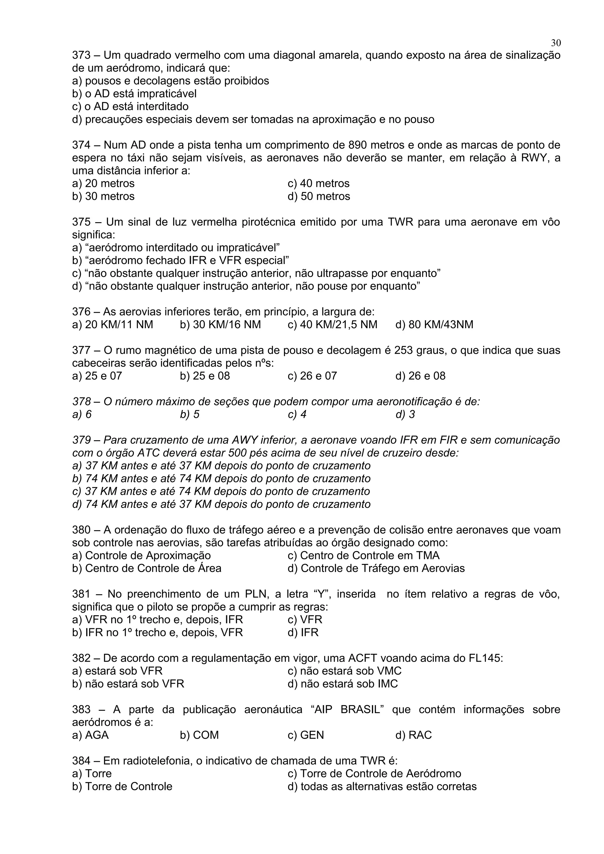 373 – Um quadrado vermelho com uma diagonal amarela, quando exposto na área de sinalização
de um aeródromo, indicará que:
a) pousos e decolagens estão proibidos
b) o AD está impraticável
c) o AD está interditado
d) precauções especiais devem ser tomadas na aproximação e no pouso
374 – Num AD onde a pista tenha um comprimento de 890 metros e onde as marcas de ponto de
espera no táxi não sejam visíveis, as aeronaves não deverão se manter, em relação à RWY, a
uma distância inferior a:
a) 20 metros c) 40 metros
b) 30 metros d) 50 metros
375 – Um sinal de luz vermelha pirotécnica emitido por uma TWR para uma aeronave em vôo
significa:
a) “aeródromo interditado ou impraticável”
b) “aeródromo fechado IFR e VFR especial”
c) “não obstante qualquer instrução anterior, não ultrapasse por enquanto”
d) “não obstante qualquer instrução anterior, não pouse por enquanto”
376 – As aerovias inferiores terão, em princípio, a largura de:
a) 20 KM/11 NM b) 30 KM/16 NM c) 40 KM/21,5 NM d) 80 KM/43NM
377 – O rumo magnético de uma pista de pouso e decolagem é 253 graus, o que indica que suas
cabeceiras serão identificadas pelos nºs:
a) 25 e 07 b) 25 e 08 c) 26 e 07 d) 26 e 08
378 – O número máximo de seções que podem compor uma aeronotificação é de:
a) 6 b) 5 c) 4 d) 3
379 – Para cruzamento de uma AWY inferior, a aeronave voando IFR em FIR e sem comunicação
com o órgão ATC deverá estar 500 pés acima de seu nível de cruzeiro desde:
a) 37 KM antes e até 37 KM depois do ponto de cruzamento
b) 74 KM antes e até 74 KM depois do ponto de cruzamento
c) 37 KM antes e até 74 KM depois do ponto de cruzamento
d) 74 KM antes e até 37 KM depois do ponto de cruzamento
380 – A ordenação do fluxo de tráfego aéreo e a prevenção de colisão entre aeronaves que voam
sob controle nas aerovias, são tarefas atribuídas ao órgão designado como:
a) Controle de Aproximação c) Centro de Controle em TMA
b) Centro de Controle de Área d) Controle de Tráfego em Aerovias
381 – No preenchimento de um PLN, a letra “Y”, inserida no ítem relativo a regras de vôo,
significa que o piloto se propõe a cumprir as regras:
a) VFR no 1º trecho e, depois, IFR c) VFR
b) IFR no 1º trecho e, depois, VFR d) IFR
382 – De acordo com a regulamentação em vigor, uma ACFT voando acima do FL145:
a) estará sob VFR c) não estará sob VMC
b) não estará sob VFR d) não estará sob IMC
383 – A parte da publicação aeronáutica “AIP BRASIL” que contém informações sobre
aeródromos é a:
a) AGA b) COM c) GEN d) RAC
384 – Em radiotelefonia, o indicativo de chamada de uma TWR é:
a) Torre c) Torre de Controle de Aeródromo
b) Torre de Controle d) todas as alternativas estão corretas
30
 