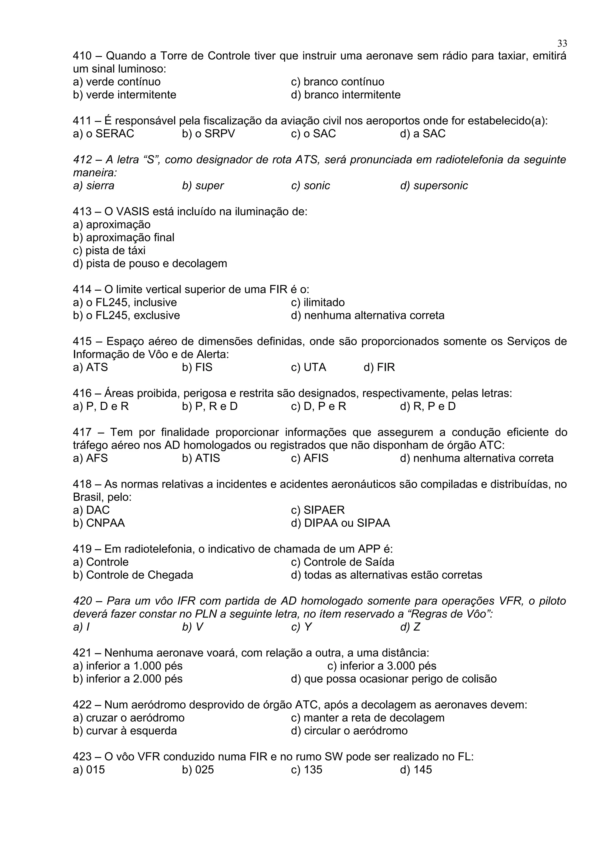 410 – Quando a Torre de Controle tiver que instruir uma aeronave sem rádio para taxiar, emitirá
um sinal luminoso:
a) verde contínuo c) branco contínuo
b) verde intermitente d) branco intermitente
411 – É responsável pela fiscalização da aviação civil nos aeroportos onde for estabelecido(a):
a) o SERAC b) o SRPV c) o SAC d) a SAC
412 – A letra “S”, como designador de rota ATS, será pronunciada em radiotelefonia da seguinte
maneira:
a) sierra b) super c) sonic d) supersonic
413 – O VASIS está incluído na iluminação de:
a) aproximação
b) aproximação final
c) pista de táxi
d) pista de pouso e decolagem
414 – O limite vertical superior de uma FIR é o:
a) o FL245, inclusive c) ilimitado
b) o FL245, exclusive d) nenhuma alternativa correta
415 – Espaço aéreo de dimensões definidas, onde são proporcionados somente os Serviços de
Informação de Vôo e de Alerta:
a) ATS b) FIS c) UTA d) FIR
416 – Áreas proibida, perigosa e restrita são designados, respectivamente, pelas letras:
a) P, D e R b) P, R e D c) D, P e R d) R, P e D
417 – Tem por finalidade proporcionar informações que assegurem a condução eficiente do
tráfego aéreo nos AD homologados ou registrados que não disponham de órgão ATC:
a) AFS b) ATIS c) AFIS d) nenhuma alternativa correta
418 – As normas relativas a incidentes e acidentes aeronáuticos são compiladas e distribuídas, no
Brasil, pelo:
a) DAC c) SIPAER
b) CNPAA d) DIPAA ou SIPAA
419 – Em radiotelefonia, o indicativo de chamada de um APP é:
a) Controle c) Controle de Saída
b) Controle de Chegada d) todas as alternativas estão corretas
420 – Para um vôo IFR com partida de AD homologado somente para operações VFR, o piloto
deverá fazer constar no PLN a seguinte letra, no ítem reservado a “Regras de Vôo”:
a) I b) V c) Y d) Z
421 – Nenhuma aeronave voará, com relação a outra, a uma distância:
a) inferior a 1.000 pés c) inferior a 3.000 pés
b) inferior a 2.000 pés d) que possa ocasionar perigo de colisão
422 – Num aeródromo desprovido de órgão ATC, após a decolagem as aeronaves devem:
a) cruzar o aeródromo c) manter a reta de decolagem
b) curvar à esquerda d) circular o aeródromo
423 – O vôo VFR conduzido numa FIR e no rumo SW pode ser realizado no FL:
a) 015 b) 025 c) 135 d) 145
33
 