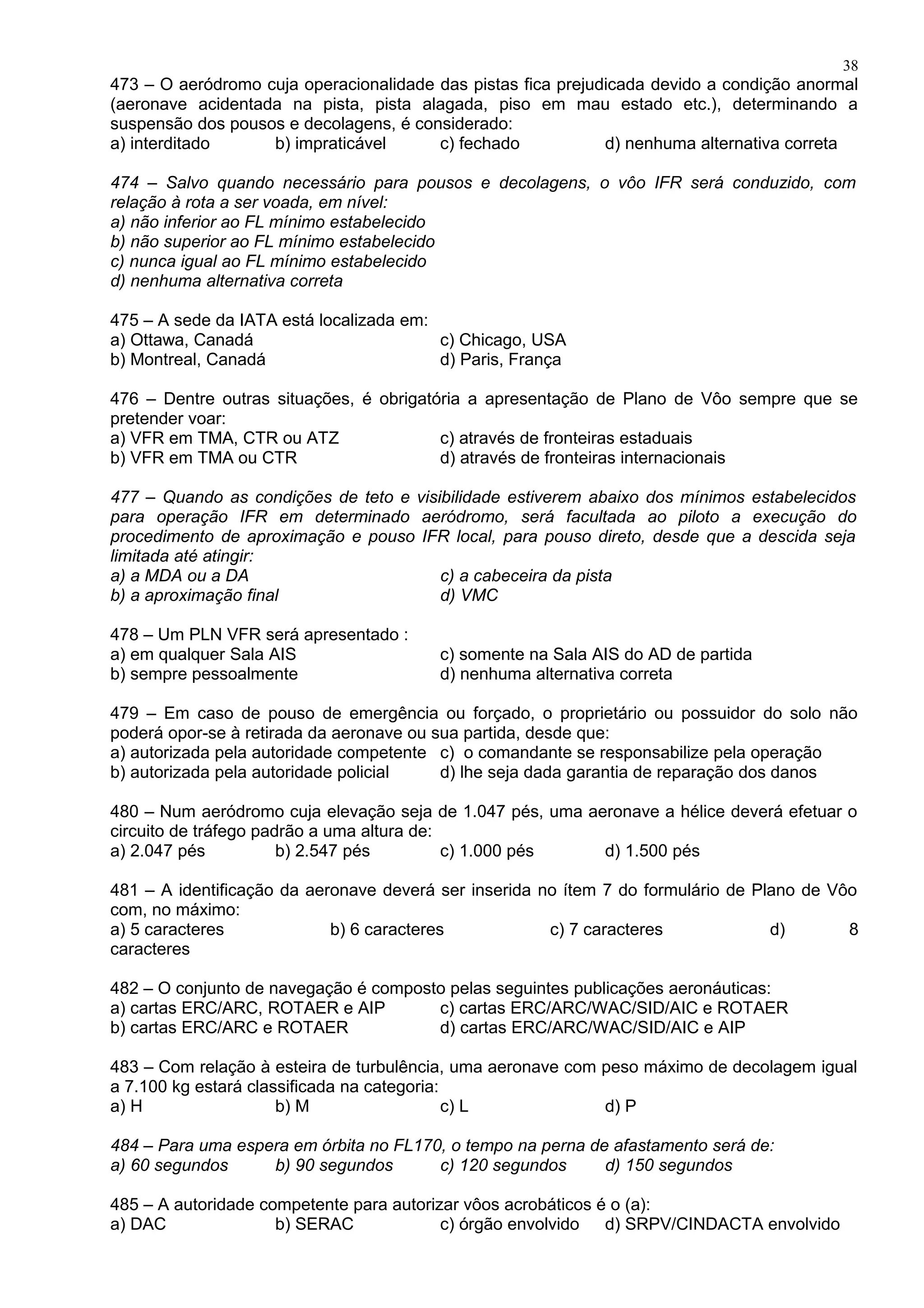 473 – O aeródromo cuja operacionalidade das pistas fica prejudicada devido a condição anormal
(aeronave acidentada na pista, pista alagada, piso em mau estado etc.), determinando a
suspensão dos pousos e decolagens, é considerado:
a) interditado b) impraticável c) fechado d) nenhuma alternativa correta
474 – Salvo quando necessário para pousos e decolagens, o vôo IFR será conduzido, com
relação à rota a ser voada, em nível:
a) não inferior ao FL mínimo estabelecido
b) não superior ao FL mínimo estabelecido
c) nunca igual ao FL mínimo estabelecido
d) nenhuma alternativa correta
475 – A sede da IATA está localizada em:
a) Ottawa, Canadá c) Chicago, USA
b) Montreal, Canadá d) Paris, França
476 – Dentre outras situações, é obrigatória a apresentação de Plano de Vôo sempre que se
pretender voar:
a) VFR em TMA, CTR ou ATZ c) através de fronteiras estaduais
b) VFR em TMA ou CTR d) através de fronteiras internacionais
477 – Quando as condições de teto e visibilidade estiverem abaixo dos mínimos estabelecidos
para operação IFR em determinado aeródromo, será facultada ao piloto a execução do
procedimento de aproximação e pouso IFR local, para pouso direto, desde que a descida seja
limitada até atingir:
a) a MDA ou a DA c) a cabeceira da pista
b) a aproximação final d) VMC
478 – Um PLN VFR será apresentado :
a) em qualquer Sala AIS c) somente na Sala AIS do AD de partida
b) sempre pessoalmente d) nenhuma alternativa correta
479 – Em caso de pouso de emergência ou forçado, o proprietário ou possuidor do solo não
poderá opor-se à retirada da aeronave ou sua partida, desde que:
a) autorizada pela autoridade competente c) o comandante se responsabilize pela operação
b) autorizada pela autoridade policial d) lhe seja dada garantia de reparação dos danos
480 – Num aeródromo cuja elevação seja de 1.047 pés, uma aeronave a hélice deverá efetuar o
circuito de tráfego padrão a uma altura de:
a) 2.047 pés b) 2.547 pés c) 1.000 pés d) 1.500 pés
481 – A identificação da aeronave deverá ser inserida no ítem 7 do formulário de Plano de Vôo
com, no máximo:
a) 5 caracteres b) 6 caracteres c) 7 caracteres d) 8
caracteres
482 – O conjunto de navegação é composto pelas seguintes publicações aeronáuticas:
a) cartas ERC/ARC, ROTAER e AIP c) cartas ERC/ARC/WAC/SID/AIC e ROTAER
b) cartas ERC/ARC e ROTAER d) cartas ERC/ARC/WAC/SID/AIC e AIP
483 – Com relação à esteira de turbulência, uma aeronave com peso máximo de decolagem igual
a 7.100 kg estará classificada na categoria:
a) H b) M c) L d) P
484 – Para uma espera em órbita no FL170, o tempo na perna de afastamento será de:
a) 60 segundos b) 90 segundos c) 120 segundos d) 150 segundos
485 – A autoridade competente para autorizar vôos acrobáticos é o (a):
a) DAC b) SERAC c) órgão envolvido d) SRPV/CINDACTA envolvido
38
 