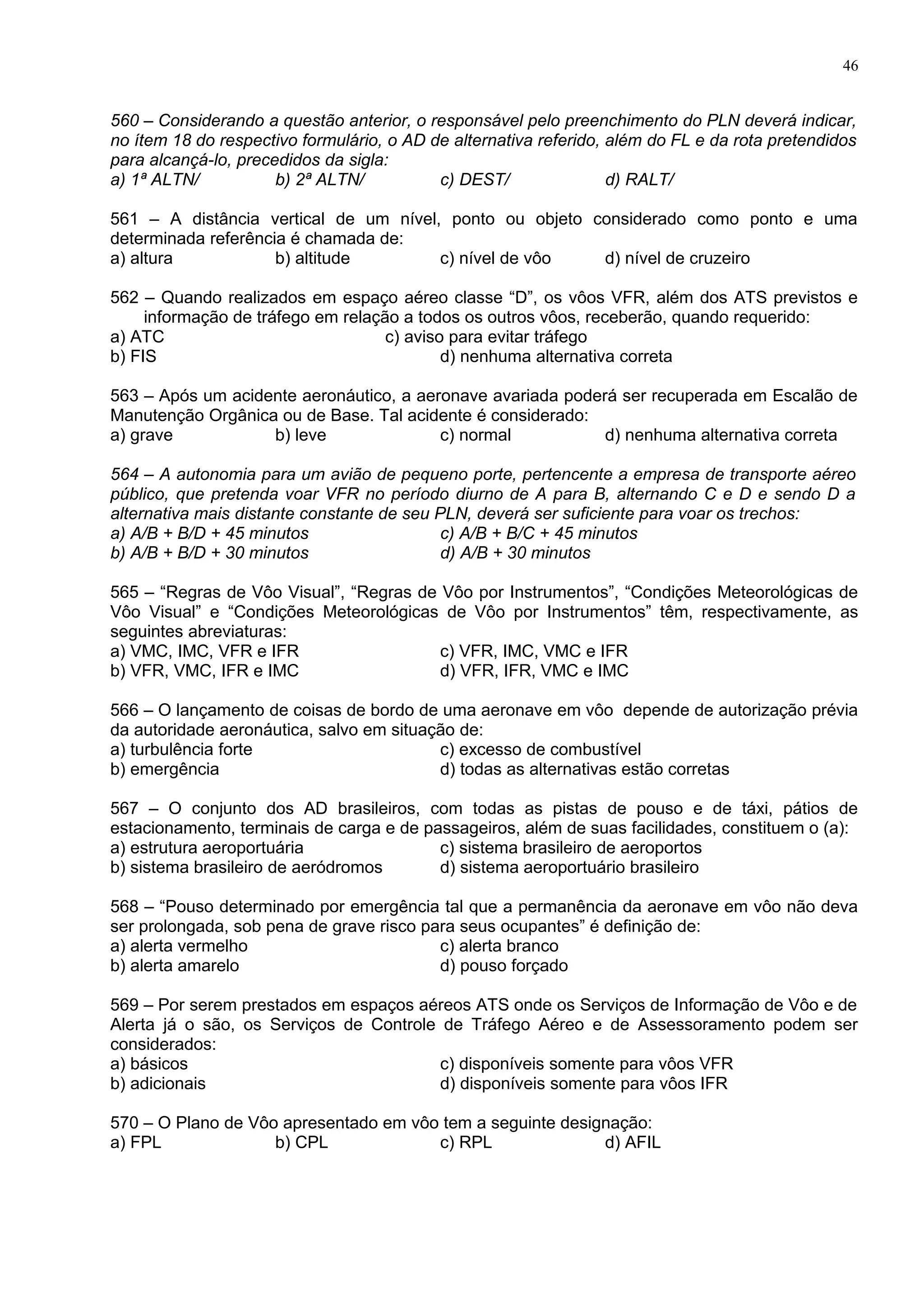 560 – Considerando a questão anterior, o responsável pelo preenchimento do PLN deverá indicar,
no ítem 18 do respectivo formulário, o AD de alternativa referido, além do FL e da rota pretendidos
para alcançá-lo, precedidos da sigla:
a) 1ª ALTN/ b) 2ª ALTN/ c) DEST/ d) RALT/
561 – A distância vertical de um nível, ponto ou objeto considerado como ponto e uma
determinada referência é chamada de:
a) altura b) altitude c) nível de vôo d) nível de cruzeiro
562 – Quando realizados em espaço aéreo classe “D”, os vôos VFR, além dos ATS previstos e
informação de tráfego em relação a todos os outros vôos, receberão, quando requerido:
a) ATC c) aviso para evitar tráfego
b) FIS d) nenhuma alternativa correta
563 – Após um acidente aeronáutico, a aeronave avariada poderá ser recuperada em Escalão de
Manutenção Orgânica ou de Base. Tal acidente é considerado:
a) grave b) leve c) normal d) nenhuma alternativa correta
564 – A autonomia para um avião de pequeno porte, pertencente a empresa de transporte aéreo
público, que pretenda voar VFR no período diurno de A para B, alternando C e D e sendo D a
alternativa mais distante constante de seu PLN, deverá ser suficiente para voar os trechos:
a) A/B + B/D + 45 minutos c) A/B + B/C + 45 minutos
b) A/B + B/D + 30 minutos d) A/B + 30 minutos
565 – “Regras de Vôo Visual”, “Regras de Vôo por Instrumentos”, “Condições Meteorológicas de
Vôo Visual” e “Condições Meteorológicas de Vôo por Instrumentos” têm, respectivamente, as
seguintes abreviaturas:
a) VMC, IMC, VFR e IFR c) VFR, IMC, VMC e IFR
b) VFR, VMC, IFR e IMC d) VFR, IFR, VMC e IMC
566 – O lançamento de coisas de bordo de uma aeronave em vôo depende de autorização prévia
da autoridade aeronáutica, salvo em situação de:
a) turbulência forte c) excesso de combustível
b) emergência d) todas as alternativas estão corretas
567 – O conjunto dos AD brasileiros, com todas as pistas de pouso e de táxi, pátios de
estacionamento, terminais de carga e de passageiros, além de suas facilidades, constituem o (a):
a) estrutura aeroportuária c) sistema brasileiro de aeroportos
b) sistema brasileiro de aeródromos d) sistema aeroportuário brasileiro
568 – “Pouso determinado por emergência tal que a permanência da aeronave em vôo não deva
ser prolongada, sob pena de grave risco para seus ocupantes” é definição de:
a) alerta vermelho c) alerta branco
b) alerta amarelo d) pouso forçado
569 – Por serem prestados em espaços aéreos ATS onde os Serviços de Informação de Vôo e de
Alerta já o são, os Serviços de Controle de Tráfego Aéreo e de Assessoramento podem ser
considerados:
a) básicos c) disponíveis somente para vôos VFR
b) adicionais d) disponíveis somente para vôos IFR
570 – O Plano de Vôo apresentado em vôo tem a seguinte designação:
a) FPL b) CPL c) RPL d) AFIL
46
 