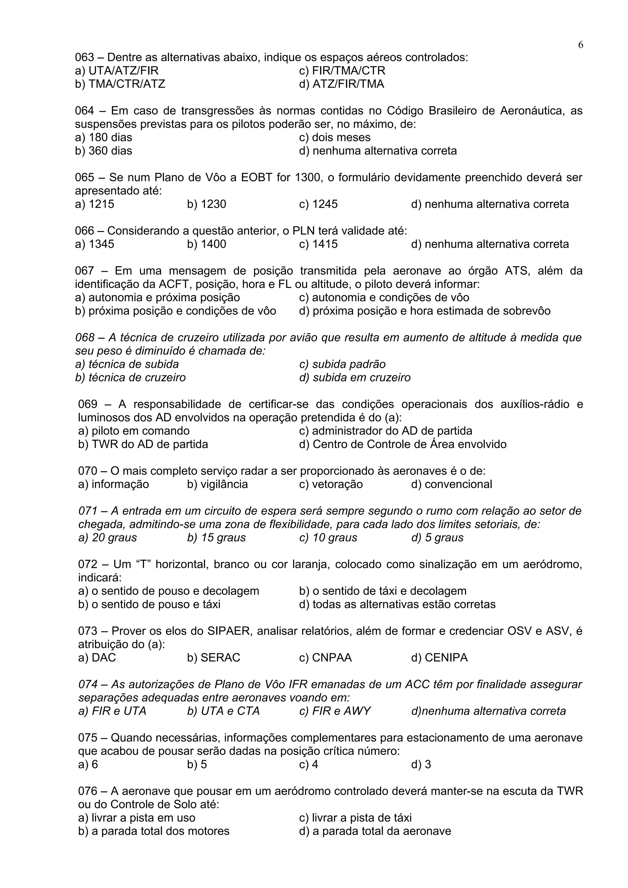 063 – Dentre as alternativas abaixo, indique os espaços aéreos controlados:
a) UTA/ATZ/FIR c) FIR/TMA/CTR
b) TMA/CTR/ATZ d) ATZ/FIR/TMA
064 – Em caso de transgressões às normas contidas no Código Brasileiro de Aeronáutica, as
suspensões previstas para os pilotos poderão ser, no máximo, de:
a) 180 dias c) dois meses
b) 360 dias d) nenhuma alternativa correta
065 – Se num Plano de Vôo a EOBT for 1300, o formulário devidamente preenchido deverá ser
apresentado até:
a) 1215 b) 1230 c) 1245 d) nenhuma alternativa correta
066 – Considerando a questão anterior, o PLN terá validade até:
a) 1345 b) 1400 c) 1415 d) nenhuma alternativa correta
067 – Em uma mensagem de posição transmitida pela aeronave ao órgão ATS, além da
identificação da ACFT, posição, hora e FL ou altitude, o piloto deverá informar:
a) autonomia e próxima posição c) autonomia e condições de vôo
b) próxima posição e condições de vôo d) próxima posição e hora estimada de sobrevôo
068 – A técnica de cruzeiro utilizada por avião que resulta em aumento de altitude à medida que
seu peso é diminuído é chamada de:
a) técnica de subida c) subida padrão
b) técnica de cruzeiro d) subida em cruzeiro
069 – A responsabilidade de certificar-se das condições operacionais dos auxílios-rádio e
luminosos dos AD envolvidos na operação pretendida é do (a):
a) piloto em comando c) administrador do AD de partida
b) TWR do AD de partida d) Centro de Controle de Área envolvido
070 – O mais completo serviço radar a ser proporcionado às aeronaves é o de:
a) informação b) vigilância c) vetoração d) convencional
071 – A entrada em um circuito de espera será sempre segundo o rumo com relação ao setor de
chegada, admitindo-se uma zona de flexibilidade, para cada lado dos limites setoriais, de:
a) 20 graus b) 15 graus c) 10 graus d) 5 graus
072 – Um “T” horizontal, branco ou cor laranja, colocado como sinalização em um aeródromo,
indicará:
a) o sentido de pouso e decolagem b) o sentido de táxi e decolagem
b) o sentido de pouso e táxi d) todas as alternativas estão corretas
073 – Prover os elos do SIPAER, analisar relatórios, além de formar e credenciar OSV e ASV, é
atribuição do (a):
a) DAC b) SERAC c) CNPAA d) CENIPA
074 – As autorizações de Plano de Vôo IFR emanadas de um ACC têm por finalidade assegurar
separações adequadas entre aeronaves voando em:
a) FIR e UTA b) UTA e CTA c) FIR e AWY d)nenhuma alternativa correta
075 – Quando necessárias, informações complementares para estacionamento de uma aeronave
que acabou de pousar serão dadas na posição crítica número:
a) 6 b) 5 c) 4 d) 3
076 – A aeronave que pousar em um aeródromo controlado deverá manter-se na escuta da TWR
ou do Controle de Solo até:
a) livrar a pista em uso c) livrar a pista de táxi
b) a parada total dos motores d) a parada total da aeronave
6
 