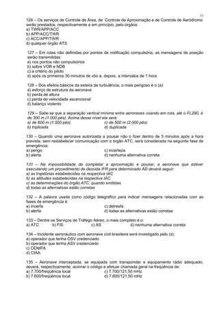 126 – Os serviços de Controle de Área, de Controle de Aproximação e de Controle de Aeródromo
serão prestados, respectivamente e em princípio, pelo órgãos:
a) TWR/APP/ACC
b) APP/ACC/TWR
c) ACC/APP/TWR
d) qualquer órgão ATS
127 – Em rotas não definidas por pontos de notificação compulsória, as mensagens de posição
serão transmitidas:
a) nos pontos não compulsórios
b) sobre VOR e NDB
c) a critério do piloto
d) após os primeiros 30 minutos de vôo e, depois, a intervalos de 1 hora
128 – Dos efeitos básicos da esteira de turbulência, o mais perigoso é o (a):
a) esforço de estrutura da aeronave
b) perda de altura
c) perda de velocidade ascencional
d) balanço violento
129 – Sabe-se que a separação vertical mínima entre aeronaves voando em rota, até o FL290, é
de 300 m (1.000 pés). Acima desse nível ela será:
a) de 600 m (1.500 pés) c) de 500 m (2.000 pés)
b) triplicada d) duplicada
130 – Quando uma aeronave autorizada a pousar não o fizer dentro de 5 minutos após a hora
prevista, sem restabelecer comunicação com o órgão ATC, será considerada na seguinte fase de
emergência:
a) perigo c) incerteza
b) alerta d) nenhuma alternativa correta
131 – Na impossibilidade de completar a aproximação e pousar, a aeronave que estiver
executando um procedimento de descida IFR para determinado AD deverá seguir:
a) as trajetórias estabelecidas na respectiva IAC
b) as altitudes estabelecidas na respectiva IAC
c) as determinações do órgão ATC, quando emitidas
d) todas as alternativas estão corretas
132 – A palavra usada como código telegráfico para indicar mensagens relacionadas com as
fases de emergência é:
a) incerfa c) detresfa
b) alerfa d) todas as alternativas estão corretas
133 – Dentre os Serviços de Tráfego Aéreo, o mais completo é o:
a) ATC b) FIS c) AS d) nenhuma alternativa correta
134 – Incidente aeronáutico com aeronave civil brasileira será investigado pelo (a):
a) operador que tenha OSV credenciado
b) operador que tenha ASV credenciado
c) CENIPA
d) CIAA
135 – Aeronave interceptada, se equipada com transponder e equipamento rádio adequado,
deverá, respectivamente, acionar o código e efetuar chamada geral na freqüência de:
a) 7.700/freqüência local c) 7.700/121,50 mHz
b) 7.600/freqüência local d) 7.600/121,50 mHz
11
 