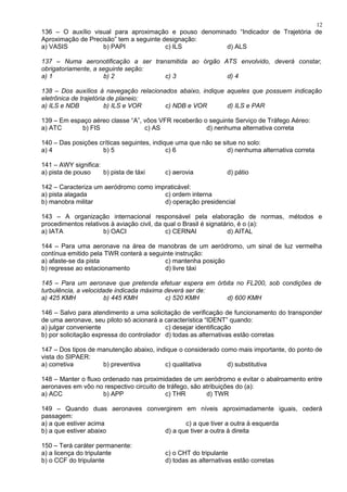 136 – O auxílio visual para aproximação e pouso denominado “Indicador de Trajetória de
Aproximação de Precisão” tem a seguinte designação:
a) VASIS b) PAPI c) ILS d) ALS
137 – Numa aeronotificação a ser transmitida ao órgão ATS envolvido, deverá constar,
obrigatoriamente, a seguinte seção:
a) 1 b) 2 c) 3 d) 4
138 – Dos auxílios à navegação relacionados abaixo, indique aqueles que possuem indicação
eletrônica de trajetória de planeio:
a) ILS e NDB b) ILS e VOR c) NDB e VOR d) ILS e PAR
139 – Em espaço aéreo classe “A”, vôos VFR receberão o seguinte Serviço de Tráfego Aéreo:
a) ATC b) FIS c) AS d) nenhuma alternativa correta
140 – Das posições críticas seguintes, indique uma que não se situe no solo:
a) 4 b) 5 c) 6 d) nenhuma alternativa correta
141 – AWY significa:
a) pista de pouso b) pista de táxi c) aerovia d) pátio
142 – Caracteriza um aeródromo como impraticável:
a) pista alagada c) ordem interna
b) manobra militar d) operação presidencial
143 – A organização internacional responsável pela elaboração de normas, métodos e
procedimentos relativos à aviação civil, da qual o Brasil é signatário, é o (a):
a) IATA b) OACI c) CERNAI d) AITAL
144 – Para uma aeronave na área de manobras de um aeródromo, um sinal de luz vermelha
contínua emitido pela TWR conterá a seguinte instrução:
a) afaste-se da pista c) mantenha posição
b) regresse ao estacionamento d) livre táxi
145 – Para um aeronave que pretenda efetuar espera em órbita no FL200, sob condições de
turbulência, a velocidade indicada máxima deverá ser de:
a) 425 KMH b) 445 KMH c) 520 KMH d) 600 KMH
146 – Salvo para atendimento a uma solicitação de verificação de funcionamento do transponder
de uma aeronave, seu piloto só acionará a característica “IDENT” quando:
a) julgar conveniente c) desejar identificação
b) por solicitação expressa do controlador d) todas as alternativas estão corretas
147 – Dos tipos de manutenção abaixo, indique o considerado como mais importante, do ponto de
vista do SIPAER:
a) corretiva b) preventiva c) qualitativa d) substitutiva
148 – Manter o fluxo ordenado nas proximidades de um aeródromo e evitar o abalroamento entre
aeronaves em vôo no respectivo circuito de tráfego, são atribuições do (a):
a) ACC b) APP c) THR d) TWR
149 – Quando duas aeronaves convergirem em níveis aproximadamente iguais, cederá
passagem:
a) a que estiver acima c) a que tiver a outra à esquerda
b) a que estiver abaixo d) a que tiver a outra à direita
150 – Terá caráter permanente:
a) a licença do tripulante c) o CHT do tripulante
b) o CCF do tripulante d) todas as alternativas estão corretas
12
 