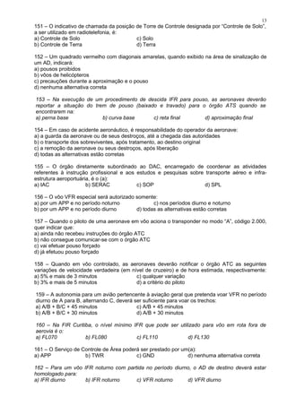 151 – O indicativo de chamada da posição de Torre de Controle designada por “Controle de Solo”,
a ser utilizado em radiotelefonia, é:
a) Controle de Solo c) Solo
b) Controle de Terra d) Terra
152 – Um quadrado vermelho com diagonais amarelas, quando exibido na área de sinalização de
um AD, indicará:
a) pousos proibidos
b) vôos de helicópteros
c) precauções durante a aproximação e o pouso
d) nenhuma alternativa correta
153 – Na execução de um procedimento de descida IFR para pouso, as aeronaves deverão
reportar a situação do trem de pouso (baixado e travado) para o órgão ATS quando se
encontrarem na:
a) perna base b) curva base c) reta final d) aproximação final
154 – Em caso de acidente aeronáutico, é responsabilidade do operador da aeronave:
a) a guarda da aeronave ou de seus destroços, até a chegada das autoridades
b) o transporte dos sobreviventes, após tratamento, ao destino original
c) a remoção da aeronave ou seus destroços, após liberação
d) todas as alternativas estão corretas
155 – O órgão diretamente subordinado ao DAC, encarregado de coordenar as atividades
referentes à instrução profissional e aos estudos e pesquisas sobre transporte aéreo e infra-
estrutura aeroportuária, é o (a):
a) IAC b) SERAC c) SOP d) SPL
156 – O vôo VFR especial será autorizado somente:
a) por um APP e no período noturno c) nos períodos diurno e noturno
b) por um APP e no período diurno d) todas as alternativas estão corretas
157 – Quando o piloto de uma aeronave em vôo aciona o transponder no modo “A”, código 2.000,
quer indicar que:
a) ainda não recebeu instruções do órgão ATC
b) não consegue comunicar-se com o órgão ATC
c) vai efetuar pouso forçado
d) já efetuou pouso forçado
158 – Quando em vôo controlado, as aeronaves deverão notificar o órgão ATC as seguintes
variações de velocidade verdadeira (em nível de cruzeiro) e de hora estimada, respectivamente:
a) 5% e mais de 3 minutos c) qualquer variação
b) 3% e mais de 5 minutos d) a critério do piloto
159 – A autonomia para um avião pertencente à aviação geral que pretenda voar VFR no período
diurno de A para B, alternando C, deverá ser suficiente para voar os trechos:
a) A/B + B/C + 45 minutos c) A/B + 45 minutos
b) A/B + B/C + 30 minutos d) A/B + 30 minutos
160 – Na FIR Curitiba, o nível mínimo IFR que pode ser utilizado para vôo em rota fora de
aerovia é o:
a) FL070 b) FL080 c) FL110 d) FL130
161 – O Serviço de Controle de Área poderá ser prestado por um(a):
a) APP b) TWR c) GND d) nenhuma alternativa correta
162 – Para um vôo IFR noturno com partida no período diurno, o AD de destino deverá estar
homologado para:
a) IFR diurno b) IFR noturno c) VFR noturno d) VFR diurno
13
 