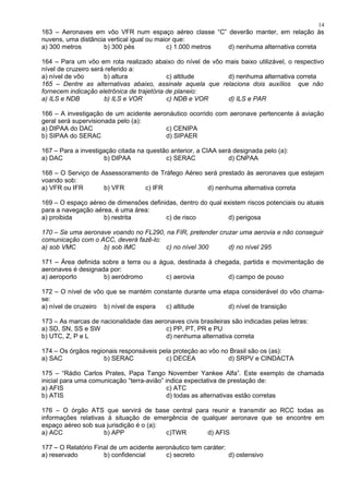163 – Aeronaves em vôo VFR num espaço aéreo classe “C” deverão manter, em relação às
nuvens, uma distância vertical igual ou maior que:
a) 300 metros b) 300 pés c) 1.000 metros d) nenhuma alternativa correta
164 – Para um vôo em rota realizado abaixo do nível de vôo mais baixo utilizável, o respectivo
nível de cruzeiro será referido a:
a) nível de vôo b) altura c) altitude d) nenhuma alternativa correta
165 – Dentre as alternativas abaixo, assinale aquela que relaciona dois auxílios que não
fornecem indicação eletrônica de trajetória de planeio:
a) ILS e NDB b) ILS e VOR c) NDB e VOR d) ILS e PAR
166 – A investigação de um acidente aeronáutico ocorrido com aeronave pertencente à aviação
geral será supervisionada pelo (a):
a) DIPAA do DAC c) CENIPA
b) SIPAA do SERAC d) SIPAER
167 – Para a investigação citada na questão anterior, a CIAA será designada pelo (a):
a) DAC b) DIPAA c) SERAC d) CNPAA
168 – O Serviço de Assessoramento de Tráfego Aéreo será prestado às aeronaves que estejam
voando sob:
a) VFR ou IFR b) VFR c) IFR d) nenhuma alternativa correta
169 – O espaço aéreo de dimensões definidas, dentro do qual existem riscos potenciais ou atuais
para a navegação aérea, é uma área:
a) proibida b) restrita c) de risco d) perigosa
170 – Se uma aeronave voando no FL290, na FIR, pretender cruzar uma aerovia e não conseguir
comunicação com o ACC, deverá fazê-lo:
a) sob VMC b) sob IMC c) no nível 300 d) no nível 295
171 – Área definida sobre a terra ou a água, destinada à chegada, partida e movimentação de
aeronaves é designada por:
a) aeroporto b) aeródromo c) aerovia d) campo de pouso
172 – O nível de vôo que se mantém constante durante uma etapa considerável do vôo chama-
se:
a) nível de cruzeiro b) nível de espera c) altitude d) nível de transição
173 – As marcas de nacionalidade das aeronaves civis brasileiras são indicadas pelas letras:
a) SD, SN, SS e SW c) PP, PT, PR e PU
b) UTC, Z, P e L d) nenhuma alternativa correta
174 – Os órgãos regionais responsáveis pela proteção ao vôo no Brasil são os (as):
a) SAC b) SERAC c) DECEA d) SRPV e CINDACTA
175 – “Rádio Carlos Prates, Papa Tango November Yankee Alfa”. Este exemplo de chamada
inicial para uma comunicação “terra-avião” indica expectativa de prestação de:
a) AFIS c) ATC
b) ATIS d) todas as alternativas estão corretas
176 – O órgão ATS que servirá de base central para reunir e transmitir ao RCC todas as
informações relativas à situação de emergência de qualquer aeronave que se encontre em
espaço aéreo sob sua jurisdição é o (a):
a) ACC b) APP c)TWR d) AFIS
177 – O Relatório Final de um acidente aeronáutico tem caráter:
a) reservado b) confidencial c) secreto d) ostensivo
14
 