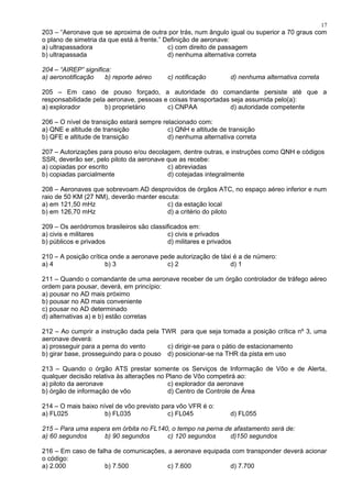 203 – “Aeronave que se aproxima de outra por trás, num ângulo igual ou superior a 70 graus com
o plano de simetria da que está à frente.” Definição de aeronave:
a) ultrapassadora c) com direito de passagem
b) ultrapassada d) nenhuma alternativa correta
204 – “AIREP” significa:
a) aeronotificação b) reporte aéreo c) notificação d) nenhuma alternativa correta
205 – Em caso de pouso forçado, a autoridade do comandante persiste até que a
responsabilidade pela aeronave, pessoas e coisas transportadas seja assumida pelo(a):
a) explorador b) proprietário c) CNPAA d) autoridade competente
206 – O nível de transição estará sempre relacionado com:
a) QNE e altitude de transição c) QNH e altitude de transição
b) QFE e altitude de transição d) nenhuma alternativa correta
207 – Autorizações para pouso e/ou decolagem, dentre outras, e instruções como QNH e códigos
SSR, deverão ser, pelo piloto da aeronave que as recebe:
a) copiadas por escrito c) abreviadas
b) copiadas parcialmente d) cotejadas integralmente
208 – Aeronaves que sobrevoam AD desprovidos de órgãos ATC, no espaço aéreo inferior e num
raio de 50 KM (27 NM), deverão manter escuta:
a) em 121,50 mHz c) da estação local
b) em 126,70 mHz d) a critério do piloto
209 – Os aeródromos brasileiros são classificados em:
a) civis e militares c) civis e privados
b) públicos e privados d) militares e privados
210 – A posição crítica onde a aeronave pede autorização de táxi é a de número:
a) 4 b) 3 c) 2 d) 1
211 – Quando o comandante de uma aeronave receber de um órgão controlador de tráfego aéreo
ordem para pousar, deverá, em princípio:
a) pousar no AD mais próximo
b) pousar no AD mais conveniente
c) pousar no AD determinado
d) alternativas a) e b) estão corretas
212 – Ao cumprir a instrução dada pela TWR para que seja tomada a posição crítica nº 3, uma
aeronave deverá:
a) prosseguir para a perna do vento c) dirigir-se para o pátio de estacionamento
b) girar base, prosseguindo para o pouso d) posicionar-se na THR da pista em uso
213 – Quando o órgão ATS prestar somente os Serviços de Informação de Vôo e de Alerta,
qualquer decisão relativa às alterações no Plano de Vôo competirá ao:
a) piloto da aeronave c) explorador da aeronave
b) órgão de informação de vôo d) Centro de Controle de Área
214 – O mais baixo nível de vôo previsto para vôo VFR é o:
a) FL025 b) FL035 c) FL045 d) FL055
215 – Para uma espera em órbita no FL140, o tempo na perna de afastamento será de:
a) 60 segundos b) 90 segundos c) 120 segundos d)150 segundos
216 – Em caso de falha de comunicações, a aeronave equipada com transponder deverá acionar
o código:
a) 2.000 b) 7.500 c) 7.600 d) 7.700
17
 