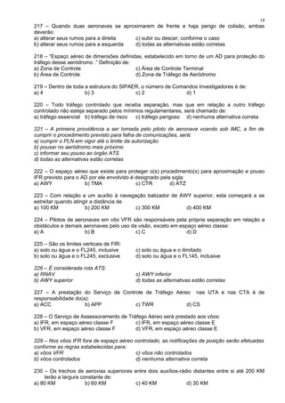 217 – Quando duas aeronaves se aproximarem de frente e haja perigo de colisão, ambas
deverão:
a) alterar seus rumos para a direita c) subir ou descer, conforme o caso
b) alterar seus rumos para a esquerda d) todas as alternativas estão corretas
218 – “Espaço aéreo de dimensões definidas, estabelecido em torno de um AD para proteção do
tráfego desse aeródromo .” Definição de:
a) Zona de Controle c) Área de Controle Terminal
b) Área de Controle d) Zona de Tráfego de Aeródromo
219 – Dentro de toda a estrutura do SIPAER, o número de Comandos Investigadores é de:
a) 4 b) 3 c) 2 d) 1
220 – Todo tráfego controlado que receba separação, mas que em relação a outro tráfego
controlado não esteja separado pelos mínimos regulamentares, será chamado de:
a) tráfego essencial b) tráfego de risco c) tráfego perigoso d) nenhuma alternativa correta
221 – A primeira providência a ser tomada pelo piloto de aeronave voando sob IMC, a fim de
cumprir o procedimento previsto para falha de comunicações, será:
a) cumprir o PLN em vigor até o limite da autorização
b) pousar no aeródromo mais próximo
c) informar seu pouso ao órgão ATS
d) todas as alternativas estão corretas
222 – O espaço aéreo que existe para proteger o(s) procedimento(s) para aproximação e pouso
IFR previsto para o AD por ele envolvido é designado pela sigla:
a) AWY b) TMA c) CTR d) ATZ
223 – Com relação a um auxílio à navegação balizador de AWY superior, esta começará a se
estreitar quando atingir a distância de
a) 100 KM b) 200 KM c) 300 KM d) 400 KM
224 – Pilotos de aeronaves em vôo VFR são responsáveis pela própria separação em relação a
obstáculos e demais aeronaves pelo uso da visão, exceto em espaço aéreo classe:
a) A b) B c) C d) D
225 – São os limites verticais de FIR:
a) solo ou água e o FL245, inclusive c) solo ou água e o ilimitado
b) solo ou água e o FL245, exclusive d) solo ou água e o FL145, inclusive
226 – É considerada rota ATS:
a) RNAV c) AWY inferior
b) AWY superior d) todas as alternativas estão corretas
227 – A prestação do Serviço de Controle de Tráfego Aéreo nas UTA e nas CTA é de
responsabilidade do(a):
a) ACC b) APP c) TWR d) CS
228 – O Serviço de Assessoramento de Tráfego Aéreo será prestado aos vôos:
a) IFR, em espaço aéreo classe F c) IFR, em espaço aéreo classe E
b) VFR, em espaço aéreo classe F d) VFR, em espaço aéreo classe E
229 – Nos vôos IFR fora de espaço aéreo controlado, as notificações de posição serão efetuadas
conforme as regras estabelecidas para:
a) vôos VFR c) vôos não controlados
b) vôos controlados d) nenhuma alternativa correta
230 – Os trechos de aerovias superiores entre dois auxílios-rádio distantes entre si até 200 KM
terão a largura constante de:
a) 80 KM b) 60 KM c) 40 KM d) 30 KM
18
 