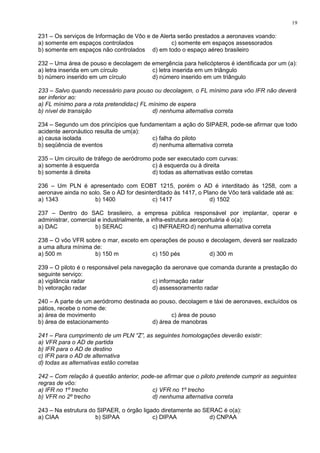 231 – Os serviços de Informação de Vôo e de Alerta serão prestados a aeronaves voando:
a) somente em espaços controlados c) somente em espaços assessorados
b) somente em espaços não controlados d) em todo o espaço aéreo brasileiro
232 – Uma área de pouso e decolagem de emergência para helicópteros é identificada por um (a):
a) letra inserida em um círculo c) letra inserida em um triângulo
b) número inserido em um círculo d) número inserido em um triângulo
233 – Salvo quando necessário para pouso ou decolagem, o FL mínimo para vôo IFR não deverá
ser inferior ao:
a) FL mínimo para a rota pretendidac) FL mínimo de espera
b) nível de transição d) nenhuma alternativa correta
234 – Segundo um dos princípios que fundamentam a ação do SIPAER, pode-se afirmar que todo
acidente aeronáutico resulta de um(a):
a) causa isolada c) falha do piloto
b) seqüência de eventos d) nenhuma alternativa correta
235 – Um circuito de tráfego de aeródromo pode ser executado com curvas:
a) somente à esquerda c) à esquerda ou à direita
b) somente à direita d) todas as alternativas estão corretas
236 – Um PLN é apresentado com EOBT 1215, porém o AD é interditado às 1258, com a
aeronave ainda no solo. Se o AD for desinterditado às 1417, o Plano de Vôo terá validade até as:
a) 1343 b) 1400 c) 1417 d) 1502
237 – Dentro do SAC brasileiro, a empresa pública responsável por implantar, operar e
administrar, comercial e industrialmente, a infra-estrutura aeroportuária é o(a):
a) DAC b) SERAC c) INFRAERO d) nenhuma alternativa correta
238 – O vôo VFR sobre o mar, exceto em operações de pouso e decolagem, deverá ser realizado
a uma altura mínima de:
a) 500 m b) 150 m c) 150 pés d) 300 m
239 – O piloto é o responsável pela navegação da aeronave que comanda durante a prestação do
seguinte serviço:
a) vigilância radar c) informação radar
b) vetoração radar d) assessoramento radar
240 – A parte de um aeródromo destinada ao pouso, decolagem e táxi de aeronaves, excluídos os
pátios, recebe o nome de:
a) área de movimento c) área de pouso
b) área de estacionamento d) área de manobras
241 – Para cumprimento de um PLN “Z”, as seguintes homologações deverão existir:
a) VFR para o AD de partida
b) IFR para o AD de destino
c) IFR para o AD de alternativa
d) todas as alternativas estão corretas
242 – Com relação à questão anterior, pode-se afirmar que o piloto pretende cumprir as seguintes
regras de vôo:
a) IFR no 1º trecho c) VFR no 1º trecho
b) VFR no 2º trecho d) nenhuma alternativa correta
243 – Na estrutura do SIPAER, o órgão ligado diretamente ao SERAC é o(a):
a) CIAA b) SIPAA c) DIPAA d) CNPAA
19
 