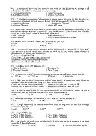 012 – A instrução da TWR para uma aeronave sem rádio, em vôo, pousar no AD e dirigir-se ao
estacionamento será dada através de um sinal luminoso:
a) vermelho intermitente c) verde intermitente
b) branco intermitente d) amarelo intermitente
013 – É definida como aeronave “ultrapassadora” aquela que se aproxima por trás de outra, em
um rumo em relação ao plano de simetria da que vai ser ultrapassada, formando um ângulo:
a) superior a 30 graus c) superior a 70 graus
b) inferior a 30 graus d) inferior a 70 graus
014 – A condição na qual a proximidade entre aeronaves, ou entre aeronaves e obstáculos, tenha
resultado em separação menor que o mínimo estabelecido pelas normas vigentes sem, contudo,
atingir a condição de risco crítico, é denominada situação de:
a) risco potencial c) risco indeterminado
b) risco relativo d) todas as alternativas estão corretas
015 – A expressão “acima do nível do solo” é identificada pela sigla:
a) ANS c) AMSL
b) AGL d) AGND
016 – Uma aeronave sob IFR que pretenda descer e pousar em AD desprovido de órgão ATC,
após bloquear o auxílio básico no FL mínimo da AWY ou da FIR, deverá, antes de iniciar o
procedimento IAC para a pista selecionada:
a) descer em órbita até a TA
b) transmitir à CS local as fases do procedimento
c) informar a TWR o procedimento pretendido
d) todas as alternativas estão corretas
017 – A sede da OACI está localizada em:
a) Ottawa, Canadá c) Chicago, USA
b) Montreal, Canadá d) Paris, França
018 – A separação vertical mínima em rota, entre aeronaves supersônicas e outras, será de:
a) 1.000 pés b) 2.000 pés c) 3.000 pés d) 4.000 pés
019 – Caso uma aeronave homologada “apenas” para vôos VFR encontre-se numa TMA e as
condições meteorológicas caiam abaixo das VMC, o piloto deverá:
a) subir até o topo e manter-se nivelado c) solicitar autorização para prosseguir IFR
b) baixar para a TA e manter-se nivelado d) solicitar autorização para VFR especial
020 – A altitude especificada em uma aproximação (IFR) de não-precisão, abaixo da qual a
descida não pode ser efetuada sem referência visual, é designada por:
a) DA b) DH c) MDH d) MDA
021 – Pode-se afirmar que uma aeronave, voando no FL150, estará “sempre” sob:
a) IFR b) VFR c) IMC d) VMC
022 – A sigla designativa de pessoa militar com curso de segurança de vôo que investiga
acidentes aeronáuticos é:
a) ASV b) MSV c) OSV d) PSV
023 – A sigla “RPL” indica:
a) Plano de Vôo Regular c) Plano de Vôo Registrado
b) Plano de Vôo Repetitivo d) Plano de Vôo Realizado
024 – A situação na qual existe dúvida quanto à segurança de uma aeronave e de seus
ocupantes é chamada fase de:
a) perigo b) alerta c) incerteza d) nenhuma alternativa correta
2
 