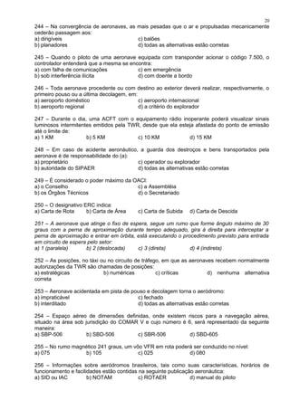 244 – Na convergência de aeronaves, as mais pesadas que o ar e propulsadas mecanicamente
cederão passagem aos:
a) dirigíveis c) balões
b) planadores d) todas as alternativas estão corretas
245 – Quando o piloto de uma aeronave equipada com transponder acionar o código 7.500, o
controlador entenderá que a mesma se encontra:
a) com falha de comunicações c) em emergência
b) sob interferência ilícita d) com doente a bordo
246 – Toda aeronave procedente ou com destino ao exterior deverá realizar, respectivamente, o
primeiro pouso ou a última decolagem, em:
a) aeroporto doméstico c) aeroporto internacional
b) aeroporto regional d) a critério do explorador
247 – Durante o dia, uma ACFT com o equipamento rádio inoperante poderá visualizar sinais
luminosos intermitentes emitidos pela TWR, desde que ela esteja afastada do ponto de emissão
até o limite de:
a) 1 KM b) 5 KM c) 10 KM d) 15 KM
248 – Em caso de acidente aeronáutico, a guarda dos destroços e bens transportados pela
aeronave é de responsabilidade do (a):
a) proprietário c) operador ou explorador
b) autoridade do SIPAER d) todas as alternativas estão corretas
249 – É considerado o poder máximo da OACI:
a) o Conselho c) a Assembléia
b) os Órgãos Técnicos d) o Secretariado
250 – O designativo ERC indica:
a) Carta de Rota b) Carta de Área c) Carta de Subida d) Carta de Descida
251 – A aeronave que atinge o fixo de espera, segue um rumo que forme ângulo máximo de 30
graus com a perna de aproximação durante tempo adequado, gira à direita para interceptar a
perna de aproximação e entrar em órbita, está executando o procedimento previsto para entrada
em circuito de espera pelo setor:
a) 1 (paralela) b) 2 (deslocada) c) 3 (direta) d) 4 (indireta)
252 – As posições, no táxi ou no circuito de tráfego, em que as aeronaves recebem normalmente
autorizações da TWR são chamadas de posições:
a) estratégicas b) numéricas c) críticas d) nenhuma alternativa
correta
253 – Aeronave acidentada em pista de pouso e decolagem torna o aeródromo:
a) impraticável c) fechado
b) interditado d) todas as alternativas estão corretas
254 – Espaço aéreo de dimensões definidas, onde existem riscos para a navegação aérea,
situado na área sob jurisdição do COMAR V e cujo número é 6, será representado da seguinte
maneira:
a) SBP-506 b) SBD-506 c) SBR-506 d) SBD-605
255 – No rumo magnético 241 graus, um vôo VFR em rota poderá ser conduzido no nível:
a) 075 b) 105 c) 025 d) 080
256 – Informações sobre aeródromos brasileiros, tais como suas características, horários de
funcionamento e facilidades estão contidas na seguinte publicação aeronáutica:
a) SID ou IAC b) NOTAM c) ROTAER d) manual do piloto
20
 
