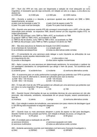257 – Num vôo VFR em rota, para ser dispensada a seleção de nível adequado ao rumo
magnético, é necessário que ele seja conduzido, em relação ao solo ou a água, a uma altura (ou
abaixo) de:
a) 2.000 pés b) 3.000 pés c) 2.500 pés d) 3.000 metros
258 – Durante a subida e a descida, a aeronave ajustará seu altímetro em QNE e QNH,
respectivamente, ao passar:
a) pelo nível de transição e pela TA c) pelo nível de espera e pela TA
b) pela TA e pelo nível de transição d) pela TA e pelo nível de espera
259 – Quando uma aeronave voando IFR não conseguir comunicação com o APP, a fim de obter
autorização para entrada na respectiva TMA, deverá chamar um dos seguintes órgãos ATS, na
ordem apresentada:
a) TWR do AD principal, outra TWR na TMA e ACC, se localizado na TMA
b) qualquer TWR na TMA e ACC, se localizado na TMA
c) TWR do AD de destino, outra TWR na TMA e ACC, se localizado na TMA
d) TWR do AD principal, outra TWR na TMA e qualquer CS dentro da TMA
260 – São elos executivos do Sistema de Aviação Civil (SAC) brasileiro:
a) as empresas de manutenção c) a aviação geral
b) as entidades aerodesportivas d) todas as alternativas estão corretas
261 – O comandante de uma aeronave pode delegar a outro tripulante as atribuições de sua
competência, exceto aquelas relacionadas com:
a) a segurança do vôo c) vôos sobre o mar
b) pousos e decolagens d) vôos sobre regiões montanhosas
262 – Após o pouso de uma aeronave em determinado aeródromo, foi encontrado o cadáver de
um passageiro clandestino no compartimento que abriga o trem de pouso. Tal ocorrência será
considerada:
a) acidente grave b) acidente leve c) incidente d) nenhuma alternativa correta
263 – A autonomia para um avião pertencente à aviação geral que pretenda voar VFR no período
noturno de A para B, alternando C, deverá ser suficiente para voar os trechos:
a) A/B + B/C + 45 minutos c) A/B + 45 minutos
b) A/B + B/C + 30 minutos d) A/B + 30 minutos
264 – O mais alto nível de vôo VFR que poderá ser utilizado por uma aeronave que pretenda voar
em rota e no rumo magnético 156 graus será o:
a) 145 b) 155 c) 135 d) 195
265 – Quando houver informações de que as condições técnicas de uma aeronave em vôo são
anormais, não indicando, entretanto, necessidade de um pouso forçado, estará caracterizada a
fase de:
a) incerteza b) alerta c) perigo d) nenhuma alternativa correta
266 – Com relação à esteira de turbulência, uma aeronave com peso máximo de decolagem igual
a 150.000 kg está enquadrada na seguinte categoria:
a) P b) L c) M d) H
267 – Quando duas ou mais aeronaves atingirem o ponto de espera no táxi para decolagem,
deverão manter-se numa posição que forme, com relação à direção de pouso, um ângulo de:
a) 30 graus b) 45 graus c) 60 graus d) 90 graus
268 – É condição para a realização de vôo IFR:
a) aeronave bimotora c) aeronave equipada com rádio
b) aeronave multimotora d) todas as alternativas estão corretas
269 – Acidente aeronáutico ocorrido com helicóptero civil terá como Comando Investigador o:
a) DAC b) SERAC c) COMAR d) SIPAER
21
 