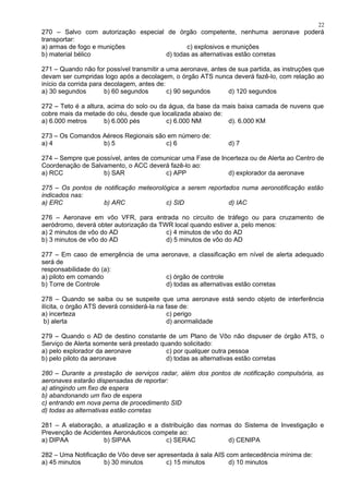 270 – Salvo com autorização especial de órgão competente, nenhuma aeronave poderá
transportar:
a) armas de fogo e munições c) explosivos e munições
b) material bélico d) todas as alternativas estão corretas
271 – Quando não for possível transmitir a uma aeronave, antes de sua partida, as instruções que
devam ser cumpridas logo após a decolagem, o órgão ATS nunca deverá fazê-lo, com relação ao
início da corrida para decolagem, antes de:
a) 30 segundos b) 60 segundos c) 90 segundos d) 120 segundos
272 – Teto é a altura, acima do solo ou da água, da base da mais baixa camada de nuvens que
cobre mais da metade do céu, desde que localizada abaixo de:
a) 6.000 metros b) 6.000 pés c) 6.000 NM d). 6.000 KM
273 – Os Comandos Aéreos Regionais são em número de:
a) 4 b) 5 c) 6 d) 7
274 – Sempre que possível, antes de comunicar uma Fase de Incerteza ou de Alerta ao Centro de
Coordenação de Salvamento, o ACC deverá fazê-lo ao:
a) RCC b) SAR c) APP d) explorador da aeronave
275 – Os pontos de notificação meteorológica a serem reportados numa aeronotificação estão
indicados nas:
a) ERC b) ARC c) SID d) IAC
276 – Aeronave em vôo VFR, para entrada no circuito de tráfego ou para cruzamento de
aeródromo, deverá obter autorização da TWR local quando estiver a, pelo menos:
a) 2 minutos de vôo do AD c) 4 minutos de vôo do AD
b) 3 minutos de vôo do AD d) 5 minutos de vôo do AD
277 – Em caso de emergência de uma aeronave, a classificação em nível de alerta adequado
será de
responsabilidade do (a):
a) piloto em comando c) órgão de controle
b) Torre de Controle d) todas as alternativas estão corretas
278 – Quando se saiba ou se suspeite que uma aeronave está sendo objeto de interferência
ilícita, o órgão ATS deverá considerá-la na fase de:
a) incerteza c) perigo
b) alerta d) anormalidade
279 – Quando o AD de destino constante de um Plano de Vôo não dispuser de órgão ATS, o
Serviço de Alerta somente será prestado quando solicitado:
a) pelo explorador da aeronave c) por qualquer outra pessoa
b) pelo piloto da aeronave d) todas as alternativas estão corretas
280 – Durante a prestação de serviços radar, além dos pontos de notificação compulsória, as
aeronaves estarão dispensadas de reportar:
a) atingindo um fixo de espera
b) abandonando um fixo de espera
c) entrando em nova perna de procedimento SID
d) todas as alternativas estão corretas
281 – A elaboração, a atualização e a distribuição das normas do Sistema de Investigação e
Prevenção de Acidentes Aeronáuticos compete ao:
a) DIPAA b) SIPAA c) SERAC d) CENIPA
282 – Uma Notificação de Vôo deve ser apresentada à sala AIS com antecedência mínima de:
a) 45 minutos b) 30 minutos c) 15 minutos d) 10 minutos
22
 