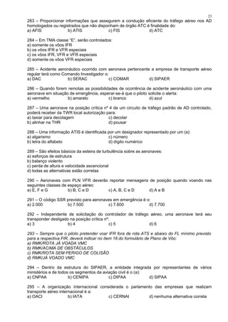 283 – Proporcionar informações que assegurem a condução eficiente do tráfego aéreo nos AD
homologados ou registrados que não disponham de órgão ATC é finalidade do:
a) AFIS b) ATIS c) FIS d) ATC
284 – Em TMA classe “E”, serão controlados:
a) somente os vôos IFR
b) os vôos IFR e VFR especiais
c) os vôos IFR, VFR e VFR especiais
d) somente os vôos VFR especiais
285 – Acidente aeronáutico ocorrido com aeronave pertencente a empresa de transporte aéreo
regular terá como Comando Investigador o:
a) DAC b) SERAC c) COMAR d) SIPAER
286 – Quando forem remotas as possibilidades de ocorrência de acidente aeronáutico com uma
aeronave em situação de emergência, esperar-se-á que o piloto solicite o alerta:
a) vermelho b) amarelo c) branco d) azul
287 – Uma aeronave na posição crítica nº 4 de um circuito de tráfego padrão de AD controlado,
poderá receber da TWR local autorização para:
a) taxiar para decolagem c) decolar
b) alinhar na THR d) pousar
288 – Uma informação ATIS é identificada por um designador representado por um (a):
a) algarismo c) número
b) letra do alfabeto d) dígito numérico
289 – São efeitos básicos da esteira de turbulência sobre as aeronaves:
a) esforços de estrutura
b) balanço violento
c) perda de altura e velocidade ascencional
d) todas as alternativas estão corretas
290 – Aeronaves com PLN VFR deverão reportar mensagens de posição quando voando nas
seguintes classes de espaço aéreo:
a) E, F e G b) B, C e D c) A, B, C e D d) A e B
291 – O código SSR previsto para aeronaves em emergência é o:
a) 2.000 b) 7.500 c) 7.600 d) 7.700
292 – Independente de solicitação do controlador de tráfego aéreo, uma aeronave terá seu
transponder desligado na posição crítica nº:
a) 3 b) 4 c) 5 d) 6
293 – Sempre que o piloto pretender voar IFR fora de rota ATS e abaixo do FL mínimo previsto
para a respectiva FIR, deverá indicar no ítem 18 do formulário de Plano de Vôo:
a) RMK/ROTA JÁ VOADA VMC
b) RMK/ACIMA DE OBSTÁCULOS
c) RMK/ROTA SEM PERIGO DE COLISÃO
d) RMK/JÁ VOADO VMC
294 – Dentro da estrutura do SIPAER, a entidade integrada por representantes de vários
ministérios e de todos os segmentos da aviação civil é o (a):
a) CNPAA b) CENIPA c) DIPAA d) SIPAA
295 – A organização internacional considerada o parlamento das empresas que realizam
transporte aéreo internacional é a:
a) OACI b) IATA c) CERNAI d) nenhuma alternativa correta
23
 