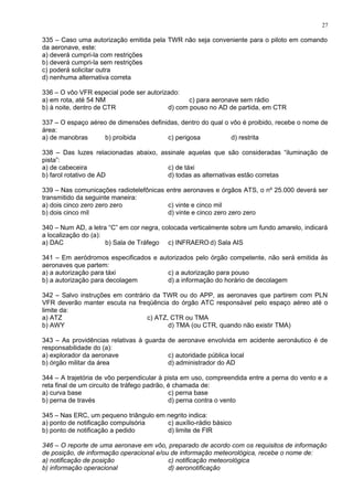 335 – Caso uma autorização emitida pela TWR não seja conveniente para o piloto em comando
da aeronave, este:
a) deverá cumpri-la com restrições
b) deverá cumpri-la sem restrições
c) poderá solicitar outra
d) nenhuma alternativa correta
336 – O vôo VFR especial pode ser autorizado:
a) em rota, até 54 NM c) para aeronave sem rádio
b) à noite, dentro de CTR d) com pouso no AD de partida, em CTR
337 – O espaço aéreo de dimensões definidas, dentro do qual o vôo é proibido, recebe o nome de
área:
a) de manobras b) proibida c) perigosa d) restrita
338 – Das luzes relacionadas abaixo, assinale aquelas que são consideradas “iluminação de
pista”:
a) de cabeceira c) de táxi
b) farol rotativo de AD d) todas as alternativas estão corretas
339 – Nas comunicações radiotelefônicas entre aeronaves e órgãos ATS, o nº 25.000 deverá ser
transmitido da seguinte maneira:
a) dois cinco zero zero zero c) vinte e cinco mil
b) dois cinco mil d) vinte e cinco zero zero zero
340 – Num AD, a letra “C” em cor negra, colocada verticalmente sobre um fundo amarelo, indicará
a localização do (a):
a) DAC b) Sala de Tráfego c) INFRAERO d) Sala AIS
341 – Em aeródromos especificados e autorizados pelo órgão competente, não será emitida às
aeronaves que partem:
a) a autorização para táxi c) a autorização para pouso
b) a autorização para decolagem d) a informação do horário de decolagem
342 – Salvo instruções em contrário da TWR ou do APP, as aeronaves que partirem com PLN
VFR deverão manter escuta na freqüência do órgão ATC responsável pelo espaço aéreo até o
limite da:
a) ATZ c) ATZ, CTR ou TMA
b) AWY d) TMA (ou CTR, quando não existir TMA)
343 – As providências relativas à guarda de aeronave envolvida em acidente aeronáutico é de
responsabilidade do (a):
a) explorador da aeronave c) autoridade pública local
b) órgão militar da área d) administrador do AD
344 – A trajetória de vôo perpendicular à pista em uso, compreendida entre a perna do vento e a
reta final de um circuito de tráfego padrão, é chamada de:
a) curva base c) perna base
b) perna de través d) perna contra o vento
345 – Nas ERC, um pequeno triângulo em negrito indica:
a) ponto de notificação compulsória c) auxílio-rádio básico
b) ponto de notificação a pedido d) limite de FIR
346 – O reporte de uma aeronave em vôo, preparado de acordo com os requisitos de informação
de posição, de informação operacional e/ou de informação meteorológica, recebe o nome de:
a) notificação de posição c) notificação meteorológica
b) informação operacional d) aeronotificação
27
 