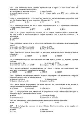 025 – Das alternativas abaixo, assinale aquela em que o órgão ATS dará início à fase de
emergência citada na questão anterior:
a) combustível da aeronave esgotado c) pouso forçado
b) emergência da aeronave d) 30 minutos após uma ETA sem notícias da
aeronave
026 – O maior nível de vôo VFR que poderá ser utilizado por uma aeronave que pretenda voar
em rota, fora de AWY e no rumo magnético 180 graus, é o FL:
a) 135 b) 145 c) 165 d) 195
027 – A separação vertical, em rota, é obtida exigindo-se que as ACFT ajustem seus altímetros
com os valores referentes ao:
a) QFE b) QFF c) QNE d) QNH
028 – “O ACC poderá autorizar uma aeronave sob seu controle a efetuar subida ou descida VMC
em rota, ficando a responsabilidade da própria separação com o piloto em comando.” Tal
afirmação é:
a) verdadeira
b) falsa
029 – Incidentes aeronáuticos ocorridos com aeronaves civis brasileiras serão investigados
pelo(a):
a) operador com ASV credenciado c) DIPAA do DAC
b) operador com OSV credenciado d) SIPAA do SERAC
030 – Estando sob controle de um APP, as aeronaves terão entre si uma separação vertical
mínima de:
a) 500 ft b) 1.000 ft c) 1.500 ft d) 2.000 ft
031 – Uma aeronave poderá ser autorizada a voar VFR especial quando, por exemplo, o vôo for
realizado:
a) em rota, até 54 NM c) à noite, até 27 NM
b) sem contato bilateral com o APP d) com pouso no AD de partida, em CTR
032 – Em um aeródromo cuja elevação seja de 1.700 ft, o circuito de tráfego padrão para
aeronaves à reação será efetuado a uma altura de:
a) 1.000 ft b) 1.500 ft c) 2.700 ft d) 3.200 ft
033 – A parte de um aeródromo destinada ao pouso, decolagem e táxi de aeronaves, integrada
pela área de manobras e os pátios chama-se:
a) área de movimento c) área de pouso
b) área de estacionamento d) área de manobras
034 – Estão isentas do pagamento de tarifas pelo uso das comunicações e dos auxílios à
navegação aérea em rota as aeronaves:
a) privadas b) comerciais c) estrangeiras d) de aeroclubes
035 – O serviço prestado com a finalidade de proporcionar avisos e informações úteis para a
realização segura e eficiente dos vôos é o de:
a) alerta c) informação de vôo
b) assessoramento d) prevenção de acidentes
036 – No Plano de Vôo, o valor declarado como velocidade de cruzeiro refere-se à:
a) VA b) VC c) VI d) VS
037 – O indicativo de chamada de uma Estação Radiogoniométrica, a ser usado em
radiotelefonia, é:
a) Rádio c) Recalada
b) Gônio d) Rádio Recalada
3
 