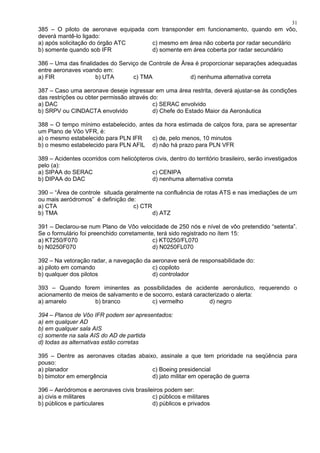 385 – O piloto de aeronave equipada com transponder em funcionamento, quando em vôo,
deverá mantê-lo ligado:
a) após solicitação do órgão ATC c) mesmo em área não coberta por radar secundário
b) somente quando sob IFR d) somente em área coberta por radar secundário
386 – Uma das finalidades do Serviço de Controle de Área é proporcionar separações adequadas
entre aeronaves voando em:
a) FIR b) UTA c) TMA d) nenhuma alternativa correta
387 – Caso uma aeronave deseje ingressar em uma área restrita, deverá ajustar-se às condições
das restrições ou obter permissão através do:
a) DAC c) SERAC envolvido
b) SRPV ou CINDACTA envolvido d) Chefe do Estado Maior da Aeronáutica
388 – O tempo mínimo estabelecido, antes da hora estimada de calços fora, para se apresentar
um Plano de Vôo VFR, é:
a) o mesmo estabelecido para PLN IFR c) de, pelo menos, 10 minutos
b) o mesmo estabelecido para PLN AFIL d) não há prazo para PLN VFR
389 – Acidentes ocorridos com helicópteros civis, dentro do território brasileiro, serão investigados
pelo (a):
a) SIPAA do SERAC c) CENIPA
b) DIPAA do DAC d) nenhuma alternativa correta
390 – “Área de controle situada geralmente na confluência de rotas ATS e nas imediações de um
ou mais aeródromos” é definição de:
a) CTA c) CTR
b) TMA d) ATZ
391 – Declarou-se num Plano de Vôo velocidade de 250 nós e nível de vôo pretendido “setenta”.
Se o formulário foi preenchido corretamente, terá sido registrado no ítem 15:
a) KT250/F070 c) KT0250/FL070
b) N0250F070 d) N0250FL070
392 – Na vetoração radar, a navegação da aeronave será de responsabilidade do:
a) piloto em comando c) copiloto
b) qualquer dos pilotos d) controlador
393 – Quando forem iminentes as possibilidades de acidente aeronáutico, requerendo o
acionamento de meios de salvamento e de socorro, estará caracterizado o alerta:
a) amarelo b) branco c) vermelho d) negro
394 – Planos de Vôo IFR podem ser apresentados:
a) em qualquer AD
b) em qualquer sala AIS
c) somente na sala AIS do AD de partida
d) todas as alternativas estão corretas
395 – Dentre as aeronaves citadas abaixo, assinale a que tem prioridade na seqüência para
pouso:
a) planador c) Boeing presidencial
b) bimotor em emergência d) jato militar em operação de guerra
396 – Aeródromos e aeronaves civis brasileiros podem ser:
a) civis e militares c) públicos e militares
b) públicos e particulares d) públicos e privados
31
 