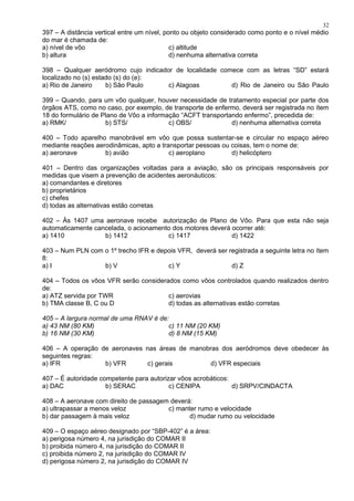 397 – A distância vertical entre um nível, ponto ou objeto considerado como ponto e o nível médio
do mar é chamada de:
a) nível de vôo c) altitude
b) altura d) nenhuma alternativa correta
398 – Qualquer aeródromo cujo indicador de localidade comece com as letras “SD” estará
localizado no (s) estado (s) do (e):
a) Rio de Janeiro b) São Paulo c) Alagoas d) Rio de Janeiro ou São Paulo
399 – Quando, para um vôo qualquer, houver necessidade de tratamento especial por parte dos
órgãos ATS, como no caso, por exemplo, de transporte de enfermo, deverá ser registrada no ítem
18 do formulário de Plano de Vôo a informação “ACFT transportando enfermo”, precedida de:
a) RMK/ b) STS/ c) OBS/ d) nenhuma alternativa correta
400 – Todo aparelho manobrável em vôo que possa sustentar-se e circular no espaço aéreo
mediante reações aerodinâmicas, apto a transportar pessoas ou coisas, tem o nome de:
a) aeronave b) avião c) aeroplano d) helicóptero
401 – Dentro das organizações voltadas para a aviação, são os principais responsáveis por
medidas que visem a prevenção de acidentes aeronáuticos:
a) comandantes e diretores
b) proprietários
c) chefes
d) todas as alternativas estão corretas
402 – Às 1407 uma aeronave recebe autorização de Plano de Vôo. Para que esta não seja
automaticamente cancelada, o acionamento dos motores deverá ocorrer até:
a) 1410 b) 1412 c) 1417 d) 1422
403 – Num PLN com o 1º trecho IFR e depois VFR, deverá ser registrada a seguinte letra no ítem
8:
a) I b) V c) Y d) Z
404 – Todos os vôos VFR serão considerados como vôos controlados quando realizados dentro
de:
a) ATZ servida por TWR c) aerovias
b) TMA classe B, C ou D d) todas as alternativas estão corretas
405 – A largura normal de uma RNAV é de:
a) 43 NM (80 KM) c) 11 NM (20 KM)
b) 16 NM (30 KM) d) 8 NM (15 KM)
406 – A operação de aeronaves nas áreas de manobras dos aeródromos deve obedecer às
seguintes regras:
a) IFR b) VFR c) gerais d) VFR especiais
407 – É autoridade competente para autorizar vôos acrobáticos:
a) DAC b) SERAC c) CENIPA d) SRPV/CINDACTA
408 – A aeronave com direito de passagem deverá:
a) ultrapassar a menos veloz c) manter rumo e velocidade
b) dar passagem à mais veloz d) mudar rumo ou velocidade
409 – O espaço aéreo designado por “SBP-402” é a área:
a) perigosa número 4, na jurisdição do COMAR II
b) proibida número 4, na jurisdição do COMAR II
c) proibida número 2, na jurisdição do COMAR IV
d) perigosa número 2, na jurisdição do COMAR IV
32
 
