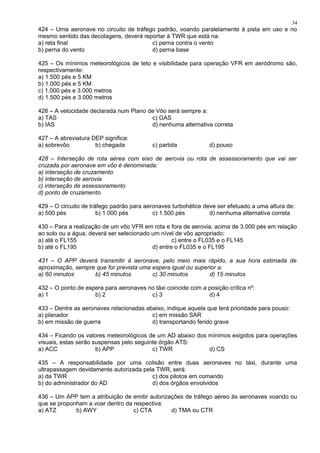 424 – Uma aeronave no circuito de tráfego padrão, voando paralelamente à pista em uso e no
mesmo sentido das decolagens, deverá reportar à TWR que está na:
a) reta final c) perna contra o vento
b) perna do vento d) perna base
425 – Os mínimos meteorológicos de teto e visibilidade para operação VFR em aeródromo são,
respectivamente:
a) 1.500 pés e 5 KM
b) 1.000 pés e 5 KM
c) 1.000 pés e 3.000 metros
d) 1.500 pés e 3.000 metros
426 – A velocidade declarada num Plano de Vôo será sempre a:
a) TAS c) GAS
b) IAS d) nenhuma alternativa correta
427 – A abreviatura DEP significa:
a) sobrevôo b) chegada c) partida d) pouso
428 – Interseção de rota aérea com eixo de aerovia ou rota de assessoramento que vai ser
cruzada por aeronave em vôo é denominada:
a) interseção de cruzamento
b) interseção de aerovia
c) interseção de assessoramento
d) ponto de cruzamento
429 – O circuito de tráfego padrão para aeronaves turbohélice deve ser efetuado a uma altura de:
a) 500 pés b) 1.000 pés c) 1.500 pés d) nenhuma alternativa correta
430 – Para a realização de um vôo VFR em rota e fora de aerovia, acima de 3.000 pés em relação
ao solo ou a água, deverá ser selecionado um nível de vôo apropriado:
a) até o FL155 c) entre o FL035 e o FL145
b) até o FL195 d) entre o FL035 e o FL195
431 – O APP deverá transmitir à aeronave, pelo meio mais rápido, a sua hora estimada de
aproximação, sempre que for prevista uma espera igual ou superior a:
a) 60 minutos b) 45 minutos c) 30 minutos d) 15 minutos
432 – O ponto de espera para aeronaves no táxi coincide com a posição crítica nº:
a) 1 b) 2 c) 3 d) 4
433 – Dentre as aeronaves relacionadas abaixo, indique aquela que terá prioridade para pouso:
a) planador c) em missão SAR
b) em missão de guerra d) transportando ferido grave
434 – Ficando os valores meteorológicos de um AD abaixo dos mínimos exigidos para operações
visuais, estas serão suspensas pelo seguinte órgão ATS:
a) ACC b) APP c) TWR d) CS
435 – A responsabilidade por uma colisão entre duas aeronaves no táxi, durante uma
ultrapassagem devidamente autorizada pela TWR, será:
a) da TWR c) dos pilotos em comando
b) do administrador do AD d) dos órgãos envolvidos
436 – Um APP tem a atribuição de emitir autorizações de tráfego aéreo às aeronaves voando ou
que se proponham a voar dentro da respectiva:
a) ATZ b) AWY c) CTA d) TMA ou CTR
34
 
