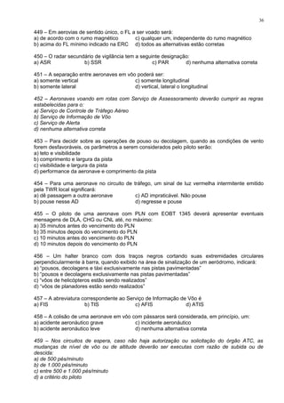 449 – Em aerovias de sentido único, o FL a ser voado será:
a) de acordo com o rumo magnético c) qualquer um, independente do rumo magnético
b) acima do FL mínimo indicado na ERC d) todos as alternativas estão corretas
450 – O radar secundário de vigilância tem a seguinte designação:
a) ASR b) SSR c) PAR d) nenhuma alternativa correta
451 – A separação entre aeronaves em vôo poderá ser:
a) somente vertical c) somente longitudinal
b) somente lateral d) vertical, lateral o longitudinal
452 – Aeronaves voando em rotas com Serviço de Assessoramento deverão cumprir as regras
estabelecidas para o:
a) Serviço de Controle de Tráfego Aéreo
b) Serviço de Informação de Vôo
c) Serviço de Alerta
d) nenhuma alternativa correta
453 – Para decidir sobre as operações de pouso ou decolagem, quando as condições de vento
forem desfavoráveis, os parâmetros a serem considerados pelo piloto serão:
a) teto e visibilidade
b) comprimento e largura da pista
c) visibilidade e largura da pista
d) performance da aeronave e comprimento da pista
454 – Para uma aeronave no circuito de tráfego, um sinal de luz vermelha intermitente emitido
pela TWR local significará:
a) dê passagem a outra aeronave c) AD impraticável. Não pouse
b) pouse nesse AD d) regresse e pouse
455 – O piloto de uma aeronave com PLN com EOBT 1345 deverá apresentar eventuais
mensagens de DLA, CHG ou CNL até, no máximo:
a) 35 minutos antes do vencimento do PLN
b) 35 minutos depois do vencimento do PLN
c) 10 minutos antes do vencimento do PLN
d) 10 minutos depois do vencimento do PLN
456 – Um halter branco com dois traços negros cortando suas extremidades circulares
perpendicularmente à barra, quando exibido na área de sinalização de um aeródromo, indicará:
a) “pousos, decolagens e táxi exclusivamente nas pistas pavimentadas”
b) “pousos e decolagens exclusivamente nas pistas pavimentadas”
c) “vôos de helicópteros estão sendo realizados”
d) “vôos de planadores estão sendo realizados”
457 – A abreviatura correspondente ao Serviço de Informação de Vôo é
a) FIS b) TIS c) AFIS d) ATIS
458 – A colisão de uma aeronave em vôo com pássaros será considerada, em princípio, um:
a) acidente aeronáutico grave c) incidente aeronáutico
b) acidente aeronáutico leve d) nenhuma alternativa correta
459 – Nos circuitos de espera, caso não haja autorização ou solicitação do órgão ATC, as
mudanças de nível de vôo ou de altitude deverão ser executas com razão de subida ou de
descida:
a) de 500 pés/minuto
b) de 1.000 pés/minuto
c) entre 500 e 1.000 pés/minuto
d) a critério do piloto
36
 