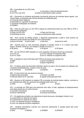 460 – A jurisdição de um ACC será:
a) na FIR c) nas áreas e rotas de assessoramento
b) na CTA e nas UTA d) todas as alternativas estão corretas
461 – Ocorrendo um acidente aeronáutico envolvendo aeronave de empresa aérea regular, com
vítimas fatais, os familiares das vítimas deverão ser notificados pelo:
a) Comando Aéreo Regional
b) proprietário ou operador da aeronave
c) Comando Investigador do Acidente
d) CENIPA
462 – Antes de partir para um vôo VFR a realizar-se inteiramente dentro de uma TMA ou CTR, o
piloto deverá apresentar:
a) Plano de Vôo VFR c) Plano de Vôo local
b) Notificação de Vôo d) todas as alternativas estão corretas
463 – Num circuito de tráfego padrão, o segmento perpendicular à pista e mais próximo da
cabeceira oposta àquela que esteja em uso é denominado:
a) perna de través b) perna base c) reta final d) perna do vento
464 – Quando duas ou mais aeronaves atingirem a posição crítica nº 2 e tiverem que fazer
espera, deverão manter-se, com relação à direção do pouso, a:
a) 90 graus b) 60 graus c) 45 graus d) 30 graus
465 – Um vôo IFR em AWY realizado no rumo magnético 243 graus deverá ser conduzido:
a) em FL par c) em FL indicado na respectiva ERC
b) em FL ímpar d) em FL indicado na respectiva ARC
466 – A direção do vento informado pela TWR às aeronaves será sempre em:
a) KMH c) graus verdadeiros
b) KT d) graus magnéticos
467 – O espaço aéreo de dimensões definidas, dentro do qual o vôo só poderá ser realizado sob
condições preestabelecidas, recebe o nome de área:
a) de manobras b) proibida c) perigosa d) restrita
468 – O nível mínimo de uma aerovia é sempre:
a) determinado pelo piloto c) indicado nas ERC
b) 500 pés abaixo do FL das ERC d) aquele autorizado pelo ACC
469 – Quando no AD existirem os órgãos ATS ou posição de controle abaixo citados, o primeiro a
ser chamado pelo piloto da aeronave que pretende partir será o (a):
a) GND b) TWR c) APP d) ACC
470 – A instrução da TWR para uma aeronave sem rádio, no táxi, regressar ao estacionamento
será dada através de um sinal luminoso:
a) vermelho intermitente c) verde intermitente
b) branco intermitente d) amarelo intermitente
471 – Os algarismos pintados nas cabeceiras de pista de pouso e decolagem indicam o (a):
a) comprimento em dezenas de metros
b) comprimento em dezenas de milhas
c) rumo, em dezenas de graus verdadeiros
d) rumo, em dezenas de graus magnéticos
472 – Acidente aeronáutico ocorrido com aeronave pertencente à aviação geral terá como
Comando Investigador o:
a) DAC b) SERAC c) COMAR d) SIPAER
37
 