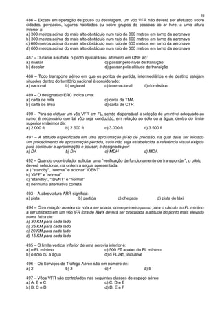 486 – Exceto em operação de pouso ou decolagem, um vôo VFR não deverá ser efetuado sobre
cidades, povoados, lugares habitados ou sobre grupos de pessoas ao ar livre, a uma altura
inferior a:
a) 300 metros acima do mais alto obstáculo num raio de 300 metros em torno da aeronave
b) 300 metros acima do mais alto obstáculo num raio de 600 metros em torno da aeronave
c) 600 metros acima do mais alto obstáculo num raio de 600 metros em torno da aeronave
d) 600 metros acima do mais alto obstáculo num raio de 300 metros em torno da aeronave
487 – Durante a subida, o piloto ajustará seu altímetro em QNE ao:
a) nivelar c) passar pelo nível de transição
b) decolar d) passar pela altitude de transição
488 – Todo transporte aéreo em que os pontos de partida, intermediários e de destino estejam
situados dentro do território nacional é considerado:
a) nacional b) regional c) internacional d) doméstico
489 – O designativo ERC indica uma:
a) carta de rota c) carta de TMA
b) carta de área d) carta de CTR
490 – Para se efetuar um vôo VFR em FL, sendo dispensável a seleção de um nível adequado ao
rumo, é necessário que tal vôo seja conduzido, em relação ao solo ou a água, dentro do limite
superior (máximo) de:
a) 2.000 ft b) 2.500 ft c) 3.000 ft d) 3.500 ft
491 – A altitude especificada em uma aproximação (IFR) de precisão, na qual deve ser iniciado
um procedimento de aproximação perdida, caso não seja estabelecida a referência visual exigida
para continuar a aproximação e pousar, é designada por:
a) DA b) DH c) MDH d) MDA
492 – Quando o controlador solicitar uma “verificação de funcionamento de transponder”, o piloto
deverá selecionar, na ordem a seguir apresentada:
a ) “standby”, “normal” e acionar “IDENT”
b) “OFF” e “normal”
c) “standby”, “IDENT” e “normal”
d) nenhuma alternativa correta
493 – A abreviatura ARR significa:
a) pista b) partida c) chegada d) pista de táxi
494 – Com relação ao eixo da rota a ser voada, como primeiro passo para o cálculo do FL mínimo
a ser utilizado em um vôo IFR fora de AWY deverá ser procurada a altitude do ponto mais elevado
numa faixa de:
a) 30 KM para cada lado
b) 25 KM para cada lado
c) 20 KM para cada lado
d) 15 KM para cada lado
495 – O limite vertical inferior de uma aerovia inferior é:
a) o FL mínimo c) 500 FT abaixo do FL mínimo
b) o solo ou a água d) o FL245, inclusive
496 – Os Serviços de Tráfego Aéreo são em número de:
a) 2 b) 3 c) 4 d) 5
497 – Vôos VFR são controlados nas seguintes classes de espaço aéreo:
a) A, B e C c) C, D e E
b) B, C e D d) D, E e F
39
 