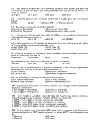038 – Uma aeronave que partir de AD não controlado, situado no litoral e para o qual não exista
SID publicada, deverá subir para o lado do mar, formando com o eixo da AWY ou da rota a ser
voada um ângulo de:
a) 30 graus b) 45 graus c) 60 graus d) 90 graus
039 – Acidentes ocorridos com aeronaves pertencentes à aviação geral serão investigados
pelo(a):
a) OSV b) ASV c) DIPAA do DAC d) SIPAA do SERAC
040 – São órgãos permanentes, na estrutura da OACI:
a) Conselho e Secretariado c) Secretariado e Assembléia
b) Conselho e Assembléia d) todas as alternativas estão corretas
041 – Uma aeronave fazendo espera em órbita a 25.000 pés, sem turbulência, deverá manter
velocidade indicada igual ou inferior a:
a) 230 KT b) 240 KT c) 265 KT d) 0.83 MACH
042 – Os termos Centro de Coordenação de Salvamento, Serviço de Informação de Vôo e Zona
de Controle são internacionalmente conhecidos como:
a) SAR, AFIS e CTZ c) RCC, FIS e CTR
b) RCC, AFIS e CTZ d) SAR, FIS e ZCT
043 – Parte de um aeródromo destinada ao pouso, decolagem e táxi de aeronaves, excluídos os
pátios, é a definição de uma área de:
a) manobras b) movimento c) táxi d) pouso
044 – O Plano de Vôo, a partir da hora estimada de calços fora, é válido por:
a) 60 min. b) 45 min. c) 30 min. d) 15 min.
045 – Em caso de acidente aeronáutico, a guarda da aeronave ou seus destroços, objetivando a
preservação dos indícios e evidências, é responsabilidade do (a):
a) SRPV da área c) prefeitura ou polícia local
b) COMAR da área d) proprietário ou operador da aeronave
046 – As aeronaves são consideradas da nacionalidade do Estado:
a) que estejam sobrevoando c) que as tenha contratado
b) em que sejam exploradas d) em que estejam matriculadas
047 – A aproximação IFR baseada em auxílio à navegação sem indicação eletrônica de trajetória
de planeio é denominada:
a) aproximação de não-precisão c) aproximação de precisão
b) aproximação de não-segurança d) aproximação de segurança
048 – Com relação a visibilidade, altura da base das nuvens mais baixas e condições
meteorológicas presentes, a expressão “CAVOK” significa, respectivamente:
a) 10 KM ou mais, 5.000 pés ou mais e existência de precipitação
b) 10 KM ou mais, 5.000 pés ou mais e inexistência de precipitação
c) 10 KM ou menos, 5.000 pés ou menos e existência de precipitação
d) 10 KM ou menos, 5.000 pés ou menos e inexistência de precipitação
049 – Em uma pista de comprimento igual a 900 metros, onde as marcas de ponto de espera no
táxi sejam inexistentes, as ACFT deverão se manter, em relação à RWY, a uma distância mínima
de:
a) 20 metros c) 40 metros
b) 30 metros d) 50 metros
4
 