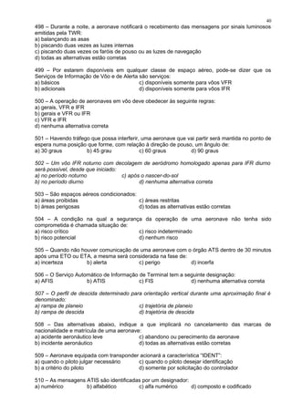 498 – Durante a noite, a aeronave notificará o recebimento das mensagens por sinais luminosos
emitidas pela TWR:
a) balançando as asas
b) piscando duas vezes as luzes internas
c) piscando duas vezes os faróis de pouso ou as luzes de navegação
d) todas as alternativas estão corretas
499 – Por estarem disponíveis em qualquer classe de espaço aéreo, pode-se dizer que os
Serviços de Informação de Vôo e de Alerta são serviços:
a) básicos c) disponíveis somente para vôos VFR
b) adicionais d) disponíveis somente para vôos IFR
500 – A operação de aeronaves em vôo deve obedecer às seguinte regras:
a) gerais, VFR e IFR
b) gerais e VFR ou IFR
c) VFR e IFR
d) nenhuma alternativa correta
501 – Havendo tráfego que possa interferir, uma aeronave que vai partir será mantida no ponto de
espera numa posição que forme, com relação à direção de pouso, um ângulo de:
a) 30 graus b) 45 grau c) 60 graus d) 90 graus
502 – Um vôo IFR noturno com decolagem de aeródromo homologado apenas para IFR diurno
será possível, desde que iniciado:
a) no período noturno c) após o nascer-do-sol
b) no período diurno d) nenhuma alternativa correta
503 – São espaços aéreos condicionados:
a) áreas proibidas c) áreas restritas
b) áreas perigosas d) todas as alternativas estão corretas
504 – A condição na qual a segurança da operação de uma aeronave não tenha sido
comprometida é chamada situação de:
a) risco crítico c) risco indeterminado
b) risco potencial d) nenhum risco
505 – Quando não houver comunicação de uma aeronave com o órgão ATS dentro de 30 minutos
após uma ETO ou ETA, a mesma será considerada na fase de:
a) incerteza b) alerta c) perigo d) incerfa
506 – O Serviço Automático de Informação de Terminal tem a seguinte designação:
a) AFIS b) ATIS c) FIS d) nenhuma alternativa correta
507 – O perfil de descida determinado para orientação vertical durante uma aproximação final é
denominado:
a) rampa de planeio c) trajetória de planeio
b) rampa de descida d) trajetória de descida
508 – Das alternativas abaixo, indique a que implicará no cancelamento das marcas de
nacionalidade e matrícula de uma aeronave:
a) acidente aeronáutico leve c) abandono ou perecimento da aeronave
b) incidente aeronáutico d) todas as alternativas estão corretas
509 – Aeronave equipada com transponder acionará a característica “IDENT”:
a) quando o piloto julgar necessário c) quando o piloto desejar identificação
b) a critério do piloto d) somente por solicitação do controlador
510 – As mensagens ATIS são identificadas por um designador:
a) numérico b) alfabético c) alfa numérico d) composto e codificado
40
 