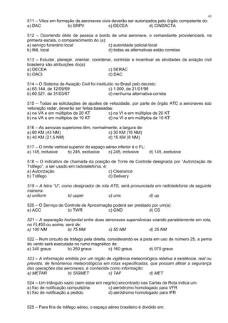 511 – Vôos em formação de aeronaves civis deverão ser autorizados pelo órgão competente do:
a) DAC b) SRPV c) DECEA d) CINDACTA
512 – Ocorrendo óbito de pessoa a bordo de uma aeronave, o comandante providenciará, na
primeira escala, o comparecimento do (a):
a) serviço funerário local c) autoridade policial local
b) IML local d) todas as alternativas estão corretas
513 – Estudar, planejar, orientar, coordenar, controlar e incentivar as atividades da aviação civil
brasileira são atribuições do(a):
a) DECEA c) SERAC
b) OACI d) DAC
514 – O Sistema de Aviação Civil foi instituído no Brasil pelo decreto:
a) 65.144, de 12/09/69 c) 1.000, de 21/01/98
b) 60.521, de 31/03/67 d) nenhuma alternativa correta
515 – Todas as solicitações de ajustes de velocidade, por parte de órgão ATC a aeronaves sob
vetoração radar, deverão ser feitas baseadas:
a) na VA e em múltiplos de 20 KT c) na VI e em múltiplos de 20 KT
b) na VA e em múltiplos de 10 KT d) na VI e em múltiplos de 10 KT
516 – As aerovias superiores têm, normalmente, a largura de:
a) 80 KM (43 NM) c) 30 KM (16 NM)
b) 40 KM (21,5 NM) d) 15 KM (8 NM)
517 – O limite vertical superior do espaço aéreo inferior é o FL:
a) 145, inclusive b) 245, exclusive c) 245, inclusive d) 145, exclusive
518 – O indicativo de chamada da posição de Torre de Controle designada por “Autorização de
Tráfego”, a ser usado em radiotelefonia, é:
a) Autorização c) Clearance
b) Tráfego d) Delivery
519 – A letra “U”, como designador de rota ATS, será pronunciada em radiotelefonia da seguinte
maneira:
a) uniform b) upper c) unic d) up
520 – O Serviço de Controle de Aproximação poderá ser prestado por um(a):
a) ACC b) TWR c) GND d) CS
521 – A separação horizontal entre duas aeronaves supersônicas voando paralelamente em rota,
no FL450 ou acima, será de:
a) 100 NM b) 75 NM c) 50 NM d) 25 NM
522 – Num circuito de tráfego pela direita, considerando-se a pista em uso de número 25, a perna
do vento será executada no rumo magnético de:
a) 340 graus b) 250 graus c) 160 graus d) 070 graus
523 – A informação emitida por um órgão de vigilância meteorológica relativa à existência, real ou
prevista, de fenômenos meteorológicos em rotas especificadas, que possam afetar a segurança
das operações das aeronaves, é conhecida como informação:
a) METAR b) SIGMET c) TAF d) MET
524 – Um triângulo vazio (sem estar em negrito) encontrado nas Cartas de Rota indica um:
a) fixo de notificação compulsória c) aeródromo homologado para VFR
b) fixo de notificação a pedido d) aeródromo homologado para IFR
525 – Para fins de tráfego aéreo, o espaço aéreo brasileiro é dividido em:
41
 
