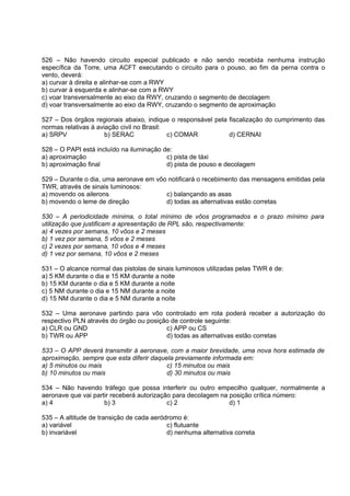 526 – Não havendo circuito especial publicado e não sendo recebida nenhuma instrução
específica da Torre, uma ACFT executando o circuito para o pouso, ao fim da perna contra o
vento, deverá:
a) curvar à direita e alinhar-se com a RWY
b) curvar à esquerda e alinhar-se com a RWY
c) voar transversalmente ao eixo da RWY, cruzando o segmento de decolagem
d) voar transversalmente ao eixo da RWY, cruzando o segmento de aproximação
527 – Dos órgãos regionais abaixo, indique o responsável pela fiscalização do cumprimento das
normas relativas à aviação civil no Brasil:
a) SRPV b) SERAC c) COMAR d) CERNAI
528 – O PAPI está incluído na iluminação de:
a) aproximação c) pista de táxi
b) aproximação final d) pista de pouso e decolagem
529 – Durante o dia, uma aeronave em vôo notificará o recebimento das mensagens emitidas pela
TWR, através de sinais luminosos:
a) movendo os ailerons c) balançando as asas
b) movendo o leme de direção d) todas as alternativas estão corretas
530 – A periodicidade mínima, o total mínimo de vôos programados e o prazo mínimo para
utilização que justificam a apresentação de RPL são, respectivamente:
a) 4 vezes por semana, 10 vôos e 2 meses
b) 1 vez por semana, 5 vôos e 2 meses
c) 2 vezes por semana, 10 vôos e 4 meses
d) 1 vez por semana, 10 vôos e 2 meses
531 – O alcance normal das pistolas de sinais luminosos utilizadas pelas TWR é de:
a) 5 KM durante o dia e 15 KM durante a noite
b) 15 KM durante o dia e 5 KM durante a noite
c) 5 NM durante o dia e 15 NM durante a noite
d) 15 NM durante o dia e 5 NM durante a noite
532 – Uma aeronave partindo para vôo controlado em rota poderá receber a autorização do
respectivo PLN através do órgão ou posição de controle seguinte:
a) CLR ou GND c) APP ou CS
b) TWR ou APP d) todas as alternativas estão corretas
533 – O APP deverá transmitir à aeronave, com a maior brevidade, uma nova hora estimada de
aproximação, sempre que esta diferir daquela previamente informada em:
a) 5 minutos ou mais c) 15 minutos ou mais
b) 10 minutos ou mais d) 30 minutos ou mais
534 – Não havendo tráfego que possa interferir ou outro empecilho qualquer, normalmente a
aeronave que vai partir receberá autorização para decolagem na posição crítica número:
a) 4 b) 3 c) 2 d) 1
535 – A altitude de transição de cada aeródromo é:
a) variável c) flutuante
b) invariável d) nenhuma alternativa correta
 