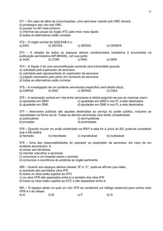 571 – Em caso de falha de comunicações, uma aeronave voando sob VMC deverá:
a) prosseguir seu vôo sob VMC
b) pousar no AD mais próximo
c) informar seu pouso ao órgão ATC pelo meio mais rápido
d) todas as alternativas estão corretas
572 – O órgão central do SISCEAB é o:
a) DAC b) DECEA c) SERAC d) CENIPA
573 – A relação de todos os espaços aéreos condicionados brasileiros é encontrada na
publicação aeronáutica AIP-BRASIL, em sua parte:
a) AGA b) COM c) RAC d) GEN
574 – A Seção 2 de uma aeronotificação somente será transmitida quando:
a) solicitada pelo explorador da aeronave
b) solicitada pelo representante do explorador da aeronave
c) julgado necessário pelo piloto em comando da aeronave
d) todas as alternativas estão corretas
575 – A investigação de um acidente aeronáutico específico será tarefa do(a):
a) CNPAA b) DAC c) SERAC d) CIAA
576 – A separação vertical em rota entre aeronaves é obtida exigindo-se que as mesmas voem:
a) ajustadas em QNH c) ajustadas em QNH e nos FL a elas destinados
b) ajustadas em QNE d) ajustadas em QNE e nos FL a elas destinados
577 – Aeronaves públicas são aquelas destinadas ao serviço do poder público, inclusive as
requisitadas na forma da lei. Todas as demais aeronaves civis serão consideradas:
a) particulares c) semi-públicas
b) privadas d) arrendadas
578 – Quando houver um avião acidentado na RWY e esta for a única do AD, pode-se considerar
que o AD estará:
a) fechado b) interditado c) impraticável d) inutilizável
579 – Uma das responsabilidades do operador ou explorador da aeronave, em caso de um
acidente aeronáutico, é:
a) avisar aos familiares
b) mandar vasculhar a aeronave
c) comunicar a um hospital sobre o ocorrido
d) comunicar a ocorrência do acidente ao órgão pertinente
580 – Quanto aos espaços aéreos classes “B” e “C”, pode-se afirmar que neles:
a) somente são permitidos vôos IFR
b) todos os vôos estão sujeitos ao ATC
c) os vôos VFR são separados entre si e também dos vôos IFR
d) todos os vôos estão sujeitos ao ATC e são separados entre si
581 – O espaço aéreo no qual um vôo VFR se constituirá um tráfego essencial para outros vôos
VFR é o de classe:
a) A b) B c) F d) G
47
 