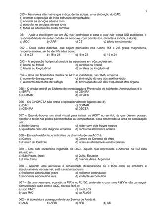 050 – Assinale a alternativa que indica, dentre outras, uma atribuição do DAC:
a) orientar a operação da infra-estrutura aeroportuária
b) orientar os serviços aéreos civis
c) controlar os serviços aéreos civis
d) todas as alternativas estão corretas
051 – Após a decolagem de um AD não controlado e para o qual não exista SID publicada, a
responsabilidade de evitar colisão da aeronave com obstáculos, durante a subida, é do(a):
a) ACC b) APP c) CS d) piloto em comando
052 – Duas pistas distintas, que sejam orientadas nos rumos 154 e 235 graus magnéticos,
respectivamente, serão identificadas como:
a) 15 e 23 b) 15 e 24 c) 16 e 23 d) 16 e 24
053 – A separação horizontal provida às aeronaves em vôo poderá ser:
a) lateral ou frontal c) paralela ou frontal
b) lateral ou longitudinal d) paralela ou longitudinal
054 – Uma das finalidades diretas do ATIS é possibilitar, nas TMA, um/uma:
a) aumento da segurança c) diminuição do uso dos auxílios-rádio
b) aumento do volume de tráfego d) diminuição do uso das freqüências dos órgãos
055 – O órgão central do Sistema de Investigação e Prevenção de Acidentes Aeronáuticos é o:
a) SRPV c) CENIPA
b) COMAR d) SIPAER
056 – Os CINDACTA são direta e operacionalmente ligados ao (à):
a) DAC c) COMAR
b) CENIPA d) DECEA
057 – Quando houver um sinal visual para instruir as ACFT no sentido de que devem pousar,
decolar e taxiar nas pistas pavimentadas ou compactadas, será observado na área de sinalização
um:
a) halter branco c) halter com dois traços negros
b) quadrado com uma diagonal amarela d) nenhuma alternativa correta
058 – Em radiotelefonia, o indicativo de chamada de um ACC é:
a) Centro c) Centro de Controle de Área
b) Centro de Controle d) todas as alternativas estão corretas
059 – Dos sete escritórios regionais da OACI, aquele que representa a América do Sul está
situado em:
a) São Paulo, Brasil c) Quito, Equador
b) Lima, Peru d) Buenos Aires, Argentina
060 – Quando uma aeronave é considerada desaparecida ou o local onde se encontra é
absolutamente inacessível, está caracterizado um:
a) incidente aeronáutico grave c) incidente aeronáutico
b) incidente aeronáutico leve d) acidente aeronáutico
061 – Se uma aeronave, voando na FIR e no FL100, pretender cruzar uma AWY e não conseguir
comunicação rádio com o ACC, deverá fazê-lo:
a) sob VMC c) no FL105
b) sob IMC d) no FL095
062 – A abreviatura correspondente ao Serviço de Alerta é:
a) ALS b) AFIS c) AFS d) AS
5
 