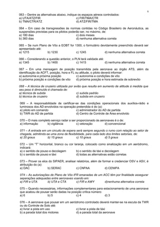 063 – Dentre as alternativas abaixo, indique os espaços aéreos controlados:
a) UTA/ATZ/FIR c) FIR/TMA/CTR
b) TMA/CTR/ATZ d) ATZ/FIR/TMA
064 – Em caso de transgressões às normas contidas no Código Brasileiro de Aeronáutica, as
suspensões previstas para os pilotos poderão ser, no máximo, de:
a) 180 dias c) dois meses
b) 360 dias d) nenhuma alternativa correta
065 – Se num Plano de Vôo a EOBT for 1300, o formulário devidamente preenchido deverá ser
apresentado até:
a) 1215 b) 1230 c) 1245 d) nenhuma alternativa correta
066 – Considerando a questão anterior, o PLN terá validade até:
a) 1345 b) 1400 c) 1415 d) nenhuma alternativa correta
067 – Em uma mensagem de posição transmitida pela aeronave ao órgão ATS, além da
identificação da ACFT, posição, hora e FL ou altitude, o piloto deverá informar:
a) autonomia e próxima posição c) autonomia e condições de vôo
b) próxima posição e condições de vôo d) próxima posição e hora estimada de sobrevôo
068 – A técnica de cruzeiro utilizada por avião que resulta em aumento de altitude à medida que
seu peso é diminuído é chamada de:
a) técnica de subida c) subida padrão
b) técnica de cruzeiro d) subida em cruzeiro
069 – A responsabilidade de certificar-se das condições operacionais dos auxílios-rádio e
luminosos dos AD envolvidos na operação pretendida é do (a):
a) piloto em comando c) administrador do AD de partida
b) TWR do AD de partida d) Centro de Controle de Área envolvido
070 – O mais completo serviço radar a ser proporcionado às aeronaves é o de:
a) informação b) vigilância c) vetoração d) convencional
071 – A entrada em um circuito de espera será sempre segundo o rumo com relação ao setor de
chegada, admitindo-se uma zona de flexibilidade, para cada lado dos limites setoriais, de:
a) 20 graus b) 15 graus c) 10 graus d) 5 graus
072 – Um “T” horizontal, branco ou cor laranja, colocado como sinalização em um aeródromo,
indicará:
a) o sentido de pouso e decolagem b) o sentido de táxi e decolagem
b) o sentido de pouso e táxi d) todas as alternativas estão corretas
073 – Prover os elos do SIPAER, analisar relatórios, além de formar e credenciar OSV e ASV, é
atribuição do (a):
a) DAC b) SERAC c) CNPAA d) CENIPA
074 – As autorizações de Plano de Vôo IFR emanadas de um ACC têm por finalidade assegurar
separações adequadas entre aeronaves voando em:
a) FIR e UTA b) UTA e CTA c) FIR e AWY d)nenhuma alternativa correta
075 – Quando necessárias, informações complementares para estacionamento de uma aeronave
que acabou de pousar serão dadas na posição crítica número:
a) 6 b) 5 c) 4 d) 3
076 – A aeronave que pousar em um aeródromo controlado deverá manter-se na escuta da TWR
ou do Controle de Solo até:
a) livrar a pista em uso c) livrar a pista de táxi
b) a parada total dos motores d) a parada total da aeronave
6
 