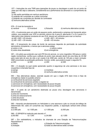 077 – Instruções de uma TWR para operações de pouso ou decolagem a partir de um ponto da
pista que não seja a cabeceira, considerando-se a performance da aeronave e o comprimento da
pista:
a) não serão permitidas em nenhum aeródromo
b) poderão ser cumpridas se o piloto concordar
c) poderão ser cumpridas por decisão do controlador
d) nenhuma alternativa correta
078 – O nível de transição é:
a) variável b) invariável c) flutuante d) nenhuma alternativa correta
079 – A autonomia para um avião de pequeno porte, pertencente a empresa de transporte aéreo
público, que pretenda voar VFR no período noturno de A para B, alternando C e D e sendo D a
alternativa mais distante constante em seu PLN, deverá ser suficiente para voar os trechos:
a) A/B + B/D + 45 minutos c) A/B + B/C + 45 minutos
b) A/B + B/C + 30 minutos d) A/B + 45 minutos
080 – O lançamento de coisas de bordo de aeronave depende de permissão da autoridade
aeronáutica competente, a menos que a aeronave esteja:
a) sobre o mar c) sobre a selva
b) sobre área desabitada d) em emergência
081 – Um piloto que pretende voar sob IFR fora de aerovia, no rumo magnético 304 graus e sobre
região montanhosa, verifica que a altitude do ponto mais elevado dentro de uma faixa de 30 KM
para cada lado do eixo da rota a ser voada é de 2580 pés, sendo de 100 pés a maior correção
QNE encontrada na publicação pertinente. Conclui, então, que poderá ocupar o seguinte FL:
a) 050 b) 060 c) 055 d) 065
082 – A situação na qual existe apreensão quanto à segurança de uma aeronave e de seus
ocupantes é chamada fase de:
a) perigo c) incerteza
b) alerta d) nenhuma alternativa correta
083 – Das alternativas abaixo, assinale aquela em que o órgão ATS dará início à fase de
emergência citada na questão anterior:
a) combustível da aeronave esgotado
b) combustível da aeronave prestes a esgotar-se
c) aeronave em emergência, sem necessidade de pouso forçado
d) aeronave em emergência, com necessidade de pouso forçado
084 – A parte de um aeródromo destinada ao pouso e/ou decolagem das aeronaves é
denominada:
a) área de movimento
b) área de estacionamento
c) área de pouso
d) área de manobras
085 – Havendo simultaneamente um helicóptero e uma aeronave a jato no circuito de tráfego de
determinado AD, cada um cumprindo seu respectivo padrão, a separação vertical entre ambos
será de:
a) 2.000 pés b) 1.500 pés c) 1.000 pés d) 500 pés
086 – O SIPAER foi instituído pelo decreto nº:
a) 60.565 b) 1.345 c) 24.089 d) 1.000
087 – Em radiotelefonia, o indicativo de chamada de uma Estação de Telecomunicações
Aeronáuticas é:
a) Rádio c) Estação de Telecomunicações
b) Estação d) todas as alternativas estão corretas
7
 