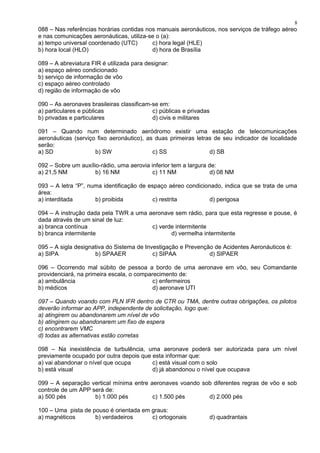 088 – Nas referências horárias contidas nos manuais aeronáuticos, nos serviços de tráfego aéreo
e nas comunicações aeronáuticas, utiliza-se o (a):
a) tempo universal coordenado (UTC) c) hora legal (HLE)
b) hora local (HLO) d) hora de Brasília
089 – A abreviatura FIR é utilizada para designar:
a) espaço aéreo condicionado
b) serviço de informação de vôo
c) espaço aéreo controlado
d) região de informação de vôo
090 – As aeronaves brasileiras classificam-se em:
a) particulares e públicas c) públicas e privadas
b) privadas e particulares d) civis e militares
091 – Quando num determinado aeródromo existir uma estação de telecomunicações
aeronáuticas (serviço fixo aeronáutico), as duas primeiras letras de seu indicador de localidade
serão:
a) SD b) SW c) SS d) SB
092 – Sobre um auxílio-rádio, uma aerovia inferior tem a largura de:
a) 21,5 NM b) 16 NM c) 11 NM d) 08 NM
093 – A letra “P”, numa identificação de espaço aéreo condicionado, indica que se trata de uma
área:
a) interditada b) proibida c) restrita d) perigosa
094 – A instrução dada pela TWR a uma aeronave sem rádio, para que esta regresse e pouse, é
dada através de um sinal de luz:
a) branca contínua c) verde intermitente
b) branca intermitente d) vermelha intermitente
095 – A sigla designativa do Sistema de Investigação e Prevenção de Acidentes Aeronáuticos é:
a) SIPA b) SPAAER c) SIPAA d) SIPAER
096 – Ocorrendo mal súbito de pessoa a bordo de uma aeronave em vôo, seu Comandante
providenciará, na primeira escala, o comparecimento de:
a) ambulância c) enfermeiros
b) médicos d) aeronave UTI
097 – Quando voando com PLN IFR dentro de CTR ou TMA, dentre outras obrigações, os pilotos
deverão informar ao APP, independente de solicitação, logo que:
a) atingirem ou abandonarem um nível de vôo
b) atingirem ou abandonarem um fixo de espera
c) encontrarem VMC
d) todas as alternativas estão corretas
098 – Na inexistência de turbulência, uma aeronave poderá ser autorizada para um nível
previamente ocupado por outra depois que esta informar que:
a) vai abandonar o nível que ocupa c) está visual com o solo
b) está visual d) já abandonou o nível que ocupava
099 – A separação vertical mínima entre aeronaves voando sob diferentes regras de vôo e sob
controle de um APP será de:
a) 500 pés b) 1.000 pés c) 1.500 pés d) 2.000 pés
100 – Uma pista de pouso é orientada em graus:
a) magnéticos b) verdadeiros c) ortogonais d) quadrantais
8
 