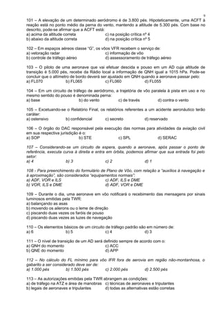 101 – A elevação de um determinado aeródromo é de 3.800 pés. Hipoteticamente, uma ACFT à
reação está no ponto médio da perna do vento, mantendo a altitude de 5.300 pés. Com base no
descrito, pode-se afirmar que a ACFT está:
a) acima da altitude correta c) na posição crítica nº 4
b) abaixo da altitude correta d) na posição crítica nº 5
102 – Em espaços aéreos classe “G”, os vôos VFR recebem o serviço de:
a) vetoração radar c) informação de vôo
b) controle de tráfego aéreo d) assessoramento de tráfego aéreo
103 – O piloto de uma aeronave que vai efetuar descida e pouso em um AD cuja altitude de
transição é 5.000 pés, recebe da Rádio local a informação de QNH igual a 1015 hPa. Pode-se
concluir que o altímetro de bordo deverá ser ajustado em QNH quando a aeronave passar pelo:
a) FL070 b) FL065 c) FL060 d) FL055
104 – Em um circuito de tráfego de aeródromo, a trajetória de vôo paralela à pista em uso e no
mesmo sentido do pouso é denominada perna:
a) base b) do vento c) de través d) contra o vento
105 – Excetuando-se o Relatório Final, os relatórios referentes a um acidente aeronáutico terão
caráter:
a) ostensivo b) confidencial c) secreto d) reservado
106 – O órgão do DAC responsável pela execução das normas para atividades da aviação civil
em sua respectiva jurisdição é o:
a) SOP b) STE c) SPL d) SERAC
107 – Considerando-se um circuito de espera, quando a aeronave, após passar o ponto de
referência, executa curva à direita e entra em órbita, podemos afirmar que sua entrada foi pelo
setor:
a) 4 b) 3 c) 2 d) 1
108 - Para preenchimento do formulário de Plano de Vôo, com relação a “auxílios à navegação e
à aproximação”, são considerados “equipamentos normais”:
a) ADF, VOR e ILS c) ADF, ILS e DME
b) VOR, ILS e DME d) ADF, VOR e DME
109 – Durante o dia, uma aeronave em vôo notificará o recebimento das mensagens por sinais
luminosos emitidas pela TWR:
a) balançando as asas
b) movendo os ailerons ou o leme de direção
c) piscando duas vezes os faróis de pouso
d) piscando duas vezes as luzes de navegação
110 – Os elementos básicos de um circuito de tráfego padrão são em número de:
a) 6 b) 5 c) 4 d) 3
111 – O nível de transição de um AD será definido sempre de acordo com o:
a) QNH do momento c) ACC
b) QNE do momento d) APP
112 – No cálculo do FL mínimo para vôo IFR fora de aerovia em região não-montanhosa, o
gabarito a ser considerado deve ser de:
a) 1.000 pés b) 1.500 pés c) 2.000 pés d) 2.500 pés
113 – As autorizações emitidas pela TWR abrangem as condições:
a) de tráfego na ATZ e área de manobras c) técnicas de aeronaves e tripulantes
b) legais de aeronaves e tripulantes d) todas as alternativas estão corretas
9
 