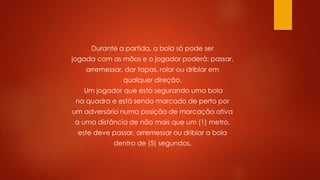 Durante a partida, a bola só pode ser
jogada com as mãos e o jogador poderá: passar,
arremessar, dar tapas, rolar ou driblar em
qualquer direção.
Um jogador que está segurando uma bola
na quadra e está sendo marcado de perto por
um adversário numa posição de marcação ativa
a uma distância de não mais que um (1) metro,
este deve passar, arremessar ou driblar a bola
dentro de (5) segundos.
 
