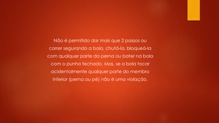 Não é permitido dar mais que 2 passos ou
correr segurando a bola, chutá-la, bloqueá-la
com qualquer parte da perna ou bater na bola
com o punho fechado. Mas, se a bola tocar
acidentalmente qualquer parte do membro
inferior (perna ou pé) não é uma violação.
 