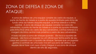 ZONA DE DEFESA E ZONA DE
ATAQUE:
A zona de defesa de uma equipe consiste da cesta da equipe, a
parte da frente da tabela e a parte da quadra limitada pela linha de
fundo atrás da tabela daquela equipe, as linhas laterais e a linha
central. A zona de ataque da equipe consiste na cesta do
adversário, a parte da frente da tabela e a parte da quadra limitada
pela linha final atrás da cesta de seus adversários, a linhas laterais e a
margem da linha central mais próxima a cesta de seus adversários.
A bola vai para a zona de ataque quando: · Ela toca a quadra de
ataque. · ela toca um jogador ou um oficial que tenha parte de seu
corpo em contato com a quadra de ataque. Sempre que um jogador
ganha o controle de uma bola viva em sua zona de defesa, sua
equipe deve fazer com que a bola chegue a sua zona de ataque
dentro de oito (8) segundos.
 