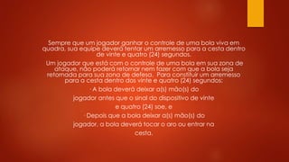Sempre que um jogador ganhar o controle de uma bola viva em
quadra, sua equipe deverá tentar um arremesso para a cesta dentro
de vinte e quatro (24) segundos.
Um jogador que está com o controle de uma bola em sua zona de
ataque, não poderá retornar nem fazer com que a bola seja
retornada para sua zona de defesa. Para constituir um arremesso
para a cesta dentro dos vinte e quatro (24) segundos:
· A bola deverá deixar a(s) mão(s) do
jogador antes que o sinal do dispositivo de vinte
e quatro (24) soe, e
· Depois que a bola deixar a(s) mão(s) do
jogador, a bola deverá tocar o aro ou entrar na
cesta.
 