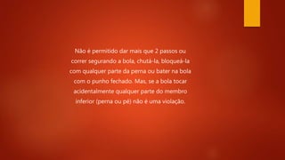 Não é permitido dar mais que 2 passos ou
correr segurando a bola, chutá-la, bloqueá-la
com qualquer parte da perna ou bater na bola
com o punho fechado. Mas, se a bola tocar
acidentalmente qualquer parte do membro
inferior (perna ou pé) não é uma violação.
 