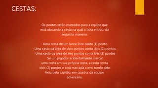 CESTAS:
Os pontos serão marcados para a equipe que
está atacando a cesta na qual a bola entrou, da
seguinte maneira:
· Uma cesta de um lance livre conta (1) ponto.
· Uma cesta da área de dois pontos conta dois (2) pontos.
· Uma cesta da área de três pontos conta três (3) pontos
Se um jogador acidentalmente marcar
uma cesta em sua própria cesta, a cesta conta
dois (2) pontos e será marcada como tendo sido
feita pelo capitão, em quadra, da equipe
adversária.
 