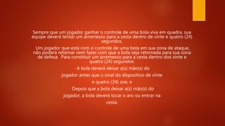 Sempre que um jogador ganhar o controle de uma bola viva em quadra, sua
equipe deverá tentar um arremesso para a cesta dentro de vinte e quatro (24)
segundos.
Um jogador que está com o controle de uma bola em sua zona de ataque,
não poderá retornar nem fazer com que a bola seja retornada para sua zona
de defesa. Para constituir um arremesso para a cesta dentro dos vinte e
quatro (24) segundos:
· A bola deverá deixar a(s) mão(s) do
jogador antes que o sinal do dispositivo de vinte
e quatro (24) soe, e
· Depois que a bola deixar a(s) mão(s) do
jogador, a bola deverá tocar o aro ou entrar na
cesta.
 