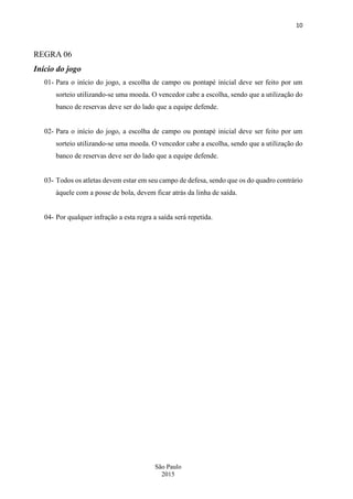 10
São Paulo
2015
REGRA 06
Início do jogo
01- Para o início do jogo, a escolha de campo ou pontapé inicial deve ser feito por um
sorteio utilizando-se uma moeda. O vencedor cabe a escolha, sendo que a utilização do
banco de reservas deve ser do lado que a equipe defende.
02- Para o início do jogo, a escolha de campo ou pontapé inicial deve ser feito por um
sorteio utilizando-se uma moeda. O vencedor cabe a escolha, sendo que a utilização do
banco de reservas deve ser do lado que a equipe defende.
03- Todos os atletas devem estar em seu campo de defesa, sendo que os do quadro contrário
àquele com a posse de bola, devem ficar atrás da linha de saída.
04- Por qualquer infração a esta regra a saída será repetida.
 